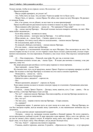 Джон Стейнбек: «Заблудившийся автобус» 
Только смотри, чтобы он не стрясся с козел. На холостых – да? 
Прыщ вытер руки. 
– Масло сперва проверить, не уходит ли? 
– Ага. Тебя учить не надо. Ага, взгляни. Утром на цапфе что-то было густо. 
– Может быть, от тряски, – сказал Прыщ. Он забыл, как глядел на ногу Милдред. Он расцвел 
от похвалы Хуана. 
– Кит, я не думаю, что он убежит, но все-таки ты за ним присматривай. 
Прыщ подобострастно рассмеялся шутке хозяина и вышел на двор. Хуан поглядел в зал. 
– Жена неважно себя чувствует, – сказал он. – Что прикажете? Еще кофе? 
– Да, – сказал мистер Причард. – Молодой человек пытался изжарить яичницу, но сжег. Моя 
жена любит жидковатую… 
– Если яйца свежие, – вставила его жена. 
– Если яйца свежие, – повторил мистер Причард. – А я люблю посуше. 
– Яйца свежие, да, – сказал Хуан. – Свежие, прямо со льда. 
– Не уверена, что смогу съесть яйцо из холодильника, – сказала миссис Причард. 
– Из холодильника, врать не буду. 
– Я, пожалуй, обойдусь пончиком, – сказала миссис Причард. 
– Я то же самое, – сказал мистер Причард. 
Хуан открыто и с восхищением посмотрел на ноги Милдред. Она посмотрела на него. Он 
нехотя оторвал взгляд от ее ног, и в его черных глазах было столько удовольствия, столько откро- 
венного восхищения, что она порозовела. В животе у нее стало тепло. Она ощутила электрический 
удар. 
– А!.. – Она отвернулась. – Пожалуй, еще кофе. Ну, раз так, и пончик тоже. 
– Пончиков осталось только два, – сказал Хуан. – Я подам два пончика и плюшку, а вы уже 
деритесь, кому что. 
На дворе раздался рев автобуса и почти сразу перешел в тихое ворчание. 
– Звук хороший, – сказал Хуан. 
Из спальни тихо, чуть ли не крадучись, вышел Эрнест Хортон и осторожно прикрыл за собой 
дверь. Он подошел к мистеру Причарду и положил на стол шесть плоских коробочек. 
– Пожалуйста, – сказал он, – шесть. 
Мистер Причард вынул бумажник. 
– Найдется сдача с двадцати? – спросил он. 
– Нет. 
– Можете разменять двадцать? – спросил он Хуана. 
Хуан нажал кнопку на кассе и поднял плоскую гирьку из отделения с бумажными деньгами. 
– Могу десятками. 
– Годится, – сказал Эрнест Хортон. – Доллар у меня, кажется, есть. С вас – девять. – Он за- 
брал десятку, а мистеру Причарду отдал доллар. 
– Что тут? – спросила миссис Причард. Она взяла коробку, но мистер Причард выхватил ее. 
– Не надо, – сказал он таинственно. 
– Нет, что тут? 
– Это мое дело, – игриво ответил мистер Причард. – Скоро узнаешь. 
– Ах, сюрприз? 
– Совершенно верно. А девочки пусть не суют носик не в свое дело. – Мистер Причард, ко- 
гда был настроен игриво, всегда называл жену «девочкой», и она машинально начинала ему по- 
дыгрывать. 
– А когда девочки увидят хорошенький подарок? 
– Потерпи, – сказал он, засовывая плоские коробки в боковой карман. Он хотел охрометь, 
когда представится удобный случай. И даже придумал один вариант. Нога у него так заболит, что 
он сам не сможет снять туфлю и носок. И попросит жену снять ему туфлю и носок. То-то у нее 
будет лицо, то-то будет смеху. Она обомрет, когда увидит больную ногу. 
– Что там, Элиот? – спросила она немного сварливо. 
– Узнаешь, имейте терпение, девочки. Слушайте, – обратился он к Эрнесту, – я тут придумал 
 