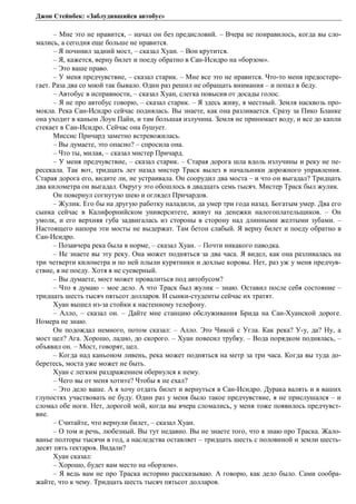 Джон Стейнбек: «Заблудившийся автобус» 
– Мне это не нравится, – начал он без предисловий. – Вчера не понравилось, когда вы сло- 
мались, а сегодня еще больше не нравится. 
– Я починил задний мост, – сказал Хуан. – Вон крутится. 
– Я, кажется, верну билет и поеду обратно в Сан-Исидро на «борзом». 
– Это ваше право. 
– У меня предчувствие, – сказал старик. – Мне все это не нравится. Что-то меня предостере- 
гает. Раза два со мной так бывало. Один раз решил не обращать внимания – и попал в беду. 
– Автобус в исправности, – сказал Хуан, слегка повысив от досады голос. 
– Я не про автобус говорю, – сказал старик. – Я здесь живу, я местный. Земля насквозь про- 
мокла. Река Сан-Исидро сейчас поднялась. Вы знаете, как она разливается. Сразу за Пико Бланке 
она уходит в каньон Лоун Пайн, и там большая излучина. Земля не принимает воду, и все до капли 
стекает в Сан-Исидро. Сейчас она бушует. 
Миссис Причард заметно встревожилась. 
– Вы думаете, это опасно? – спросила она. 
– Что ты, милая, – сказал мистер Причард. 
– У меня предчувствие, – сказал старик. – Старая дорога шла вдоль излучины и реку не пе- 
ресекала. Так вот, тридцать лет назад мистер Траск вылез в начальники дорожного управления. 
Старая дорога его, видите ли, не устраивала. Он соорудил два моста – и что он выгадал? Тридцать 
два километра он выгадал. Округу это обошлось в двадцать семь тысяч. Мистер Траск был жулик. 
Он повернул согнутую шею и оглядел Причардов. 
– Жулик. Его бы на другую работку наладили, да умер три года назад. Богатым умер. Два его 
сынка сейчас в Калифорнийском университете, живут на денежки налогоплательщиков. – Он 
умолк, и его верхняя губа задвигалась из стороны в сторону над длинными желтыми зубами. – 
Настоящего напора эти мосты не выдержат. Там бетон слабый. Я верну билет и поеду обратно в 
Сан-Исидро. 
– Позавчера река была в норме, – сказал Хуан. – Почти никакого паводка. 
– Не знаете вы эту реку. Она может подняться за два часа. Я видел, как она разливалась на 
три четверти километра и по ней плыли курятники и дохлые коровы. Нет, раз уж у меня предчув- 
ствие, я не поеду. Хотя я не суеверный. 
– Вы думаете, мост может провалиться под автобусом? 
– Что я думаю – мое дело. А что Траск был жулик – знаю. Оставил после себя состояние – 
тридцать шесть тысяч пятьсот долларов. И сынки-студенты сейчас их тратят. 
Хуан вышел из-за стойки к настенному телефону. 
– Алло, – сказал он. – Дайте мне станцию обслуживания Брида на Сан-Хуанской дороге. 
Номера не знаю. 
Он подождал немного, потом сказал: – Алло. Это Чикой с Угла. Как река? У-у, да? Ну, а 
мост цел? Ага. Хорошо, ладно, до скорого. – Хуан повесил трубку. – Вода порядком поднялась, – 
объявил он. – Мост, говорят, цел. 
– Когда над каньоном ливень, река может подняться на метр за три часа. Когда вы туда до- 
беретесь, моста уже может не быть. 
Хуан с легким раздражением обернулся к нему. 
– Чего вы от меня хотите? Чтобы я не ехал? 
– Это дело ваше. А я хочу отдать билет и вернуться в Сан-Исидро. Дурака валять и в ваших 
глупостях участвовать не буду. Один раз у меня было такое предчувствие, я не прислушался – и 
сломал обе ноги. Нет, дорогой мой, когда вы вчера сломались, у меня тоже появилось предчувст- 
вие. 
– Считайте, что вернули билет, – сказал Хуан. 
– О том и речь, любезный. Вы тут недавно. Вы не знаете того, что я знаю про Траска. Жало- 
ванье полторы тысячи в год, а наследства оставляет – тридцать шесть с половиной и земли шесть- 
десят пять гектаров. Видали? 
Хуан сказал: 
– Хорошо, будет вам место на «борзом». 
– Я ведь вам не про Траска историю рассказываю. А говорю, как дело было. Сами сообра- 
жайте, что к чему. Тридцать шесть тысяч пятьсот долларов. 
 