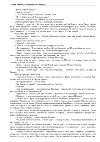 Джон Стейнбек: «Заблудившийся автобус» 
Эрнест Хортон спросил: 
– А если его снесет? 
– Тогда мы по нему не переедем, – сказал Хуан. 
– И что будем делать? Повернем назад? 
– Конечно, – сказал Хуан. – Или назад, или перепрыгнем. 
Сутулый старик торжествующе улыбнулся слушателям. 
– Видите? – сказал он. – Вы сюда вернетесь, а автобуса на Сан-Исидро уже не будет. Сколь- 
ко вы здесь просидите? Месяц? Подождете, пока новый мост построят? А вы знаете, кто теперь 
начальник дорожного управления? Студент. Прямо со студенческой скамьи. Книжки, книжки, а 
опыта никакого. Ну да, начертить мост он может, а построить? Это мы увидим. 
Хуан вдруг рассмеялся. 
– Замечательно, – сказал он. – Старый мост еще не снесло, а вам уже новый не нравится, ко- 
торый не построили. 
Старик нагнул больную шею набок: 
– Дерзим? – спросил он. 
В черных глазах Хуана зажегся тусклый красный огонек. 
– Да, – сказал он. – Я посажу вас на «борзой», не беспокойтесь. Не хотел бы я вас везти. 
– А выкинуть меня не можете, вы – общественный транспорт. 
– Ладно, – устало сказал Хуан. – Сам иногда удивляюсь, зачем я держу автобус. Может быть, 
скоро с ним развяжусь. Одна морока. Предчувствия у вас! Чушь! 
Бернис внимательно прислушивалась к этому разговору. 
– Я в них тоже не верю, – сказала она, – но говорят, в Мексике в это время года сухо. Как 
осенью. А дожди там летом. 
– Мама, – сказала Милдред, – мистер Чикой знает Мексику. Он там родился. 
– О, в самом деле? Сейчас там сухо, правда? 
– Кое-где, – сказал Хуан. – Там, куда вы собираетесь, – наверное. Есть места, где сухо не 
бывает. 
Мистер Причард откашлялся. 
– Мы едем в Мехико и Пуэблу, а потом в Куэрнаваку и Тахко, может быть, съездим в Ака- 
пулько и на вулкан, если все будет хорошо. 
– Все будет хорошо, – сказал Хуан. 
– Вы знаете эти места? – осведомился мистер Причард. 
– Конечно. 
– Как там гостиницы? – спросил мистер Причард. – Знаете, эти туристские агентства: все у 
них прекрасно. А как на самом деле? 
– Прекрасные, – сказал Хуан, уже улыбаясь. – Роскошные. Каждое утро – завтрак в постель. 
– Извините, если я причинил вам утром неудобства, – сказал мистер Причард. 
– Да чего там. – Хуан оперся руками на стойку и заговорил доверительно. – Иногда просто 
надоедает. Катаешь на этом проклятом автобусе взад и вперед, взад и вперед. Иногда кажется, 
плюнул бы и уехал в холмы. Я читал про капитана парома в Нью-Йорке – как-то раз он взял курс в 
открытое море, и с тех пор о нем не слышали. Может быть, утонул, а может, причалил к како- 
му-нибудь острову. Я его понимаю. 
На шоссе перед закусочной притормозил громадный красный грузовик с прицепом. Води- 
тель выглянул. Хуан помахал ладонью из стороны в сторону. Грузовик перешел на вторую ско- 
рость, прибавил газу и скрылся. 
– Я думал, он заедет, – сказал мистер Причард. 
– Он любит пирог с малиной, – сказал Хуан. – Когда у нас есть, он всегда останавливается. Я 
ему показал, что нет. 
Милдред смотрела на Хуана не отрываясь. Чем-то трогал ее этот смуглый человек со стран- 
ными теплыми глазами. Ее тянуло к нему. Ей хотелось привлечь его внимание – особое внимание. 
Она расправила плечи, так что грудь приподнялась. 
– Почему вы уехали из Мексики? – спросила она и сняла очки, чтобы он увидел ее без очков, 
когда будет отвечать. Она облокотилась на стол, поднесла указательный палец к наружному углу 
глаза и оттянула его к виску. Так глаз видел лучше. Она могла яснее разглядеть лицо. Кроме того, 
 