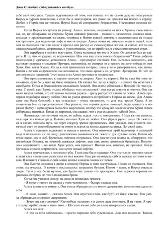 Джон Стейнбек: «Заблудившийся автобус» 
себе свой поступок. Теперь задумавшись об этом, она поняла, что на самом деле не подозревала 
Норму в дурном поведении, а если бы и заподозрила, все равно не приняла бы близко к сердцу. 
Любви к Норме она не питала. Норма была ей совершенно безразлична. Несчастная линялая ко- 
щенка. 
Когда Норма поступила на работу, Алиса, конечно, направила на них с Хуаном свои антен- 
ны, но, не обнаружив со стороны Хуана никакой реакции – никакого оживления, никаких иска- 
тельных и провожающих взглядов, потеряла к Норме всякий интерес и воспринимала ее только 
как организм для подавания кофе и мытья посуды. Алиса почти не замечала вещи и людей, если 
они не попадали так или иначе в приход или расход ее сиюминутной жизни. А сейчас, когда она 
лежала расслабленно, согревшись и успокоившись, ум ее заработал, и с мыслями вкрался страх. 
Она перебрала в памяти всю сцену. Страх вызывала мягкость Хуана. Он должен был ее уда- 
рить. И то, что не ударил, ее встревожило. Или она ему стала совсем безразлична? Такая доброта 
мимоходом у мужчины, установила Алиса, – преддверие отставки. Она пыталась вспомнить, как 
выглядят старшая и младшая Причард, вспомнила, не смотрел ли с теплом на кого-нибудь из них 
Хуан. Она знала Хуана. Когда в нем просыпался интерес, глаза у него разогревались, как печка. 
Потом с легким содроганием она вспомнила, что свою кровать он уступил Причардам. От нее до 
сих пор пахло лавандой. Этот запах стал Алисе противен и ненавистен. 
Она прислушивалась к глухим голосам за дверью. Хуан их кормит. Он не стал бы этим за- 
ниматься, если бы у него не было интереса. Он сказал бы: да ну к черту – и пошел бы возиться с 
автобусом. Страх и беспокойство овладевали Алисой. Она плохо обошлась с Нормой. Но это пус- 
тяки. С такой, как Норма, только обойдись чуть поласковей – она вся размякнет и потечет. Она так 
мало видела любви, что ей только запашок учуять – сразу распустит слюни до земли. Алиса пре- 
зирала подобную жажду любви. Она не умела сравнить потребность Нормы со своею. Для Алисы 
сама она была большой, а все остальные – очень маленькие, то есть все, кроме Хуана. А он 
опять-таки был ее продолжением. Она решила, что первым делом, пожалуй, надо привести в по- 
рядок Норму. Норма нужна была ей в закусочной, потому что сразу же после отъезда Хуана Алиса 
собиралась напиться. Когда он вернется, она скажет, что с ума сходила от зубной боли. 
Напивалась она не очень часто, но сейчас ждала этого с нетерпением. И раз уж она решила, 
надо прятать концы сразу. Пьяных женщин Хуан не любил. Она убрала руки с лица. От тяжести 
их в глазах поплыла муть, но через секунду зрение прояснилось. Она увидела, как стелется сол- 
нечный свет по зеленой равнине за окном и льется за холмы далеко на запад. Погожий день. 
Алиса с усилием поднялась и пошла в ванную. Она намочила край полотенца в холодной 
воде и похлопала им по лицу, разглаживая замявшиеся от тяжести рук пухлые щеки. Потом об- 
терла щеки, нос и лоб. Бретелька лифчика оторвалась. Она расстегнула платье и, обнаружив, что 
английская булавка, на которой держался лифчик, еще там, снова приколола бретельку. Получи- 
лось коротковато – но когда Хуан уедет, она пришьет. Ничего она, конечно, не пришьет. Когда 
бретелька совсем истреплется, она купит новый лифчик. 
Алиса причесалась и намазала губы. Глаза еще были красные. Она пустила из пипетки капли 
в углы глаз и пальцами разогнала их под веками. Еще раз осмотрела себя в зеркале аптечки и вы- 
шла. В комнате стащила с себя мятое платье и надела чистое ситцевое. 
Она быстро подошла к двери в комнату Нормы и тихо постучалась. Никто не отозвался. Она 
опять постучалась. В комнате послышалось шуршание бумаги. Потом – шаги, и Норма открыла 
дверь. Глаза у нее были мутные, как будто она только что проснулась. Она держала огрызок ка- 
рандаша, которым до этого подводила брови. 
Когда она увидела Алису, на лице ее появилась тревога. 
– Я ничего такого не делала с этим человеком, – быстро сказала она. 
Алиса шагнула в комнату. Она умела обращаться со своими девушками, пока не выходила из 
себя. 
– Я знаю, золотко, – сказала Алиса. Она опустила глаза, как будто ей было стыдно. Она уме- 
ла обращаться со своими девушками. 
– Зачем вы так говорили? Кто-нибудь услышит и в самом деле подумает. Я не такая. Я про- 
сто хочу зарабатывать и жить тихо. – Ей стало жалко себя, на глаза навернулись слезы. 
Алиса сказала: 
– Я зря на тебя набросилась – просто паршиво себя чувствовала. Дни мои подошли. Знаешь 
 