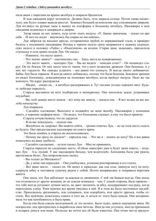 Джон Стейнбек: «Заблудившийся автобус» 
пили ящик с пирогами на крыше автобуса и покрыли брезентом. 
В зале ожидания вдруг потемнело. Должно быть, туча закрыла солнце. Потом снова посвет- 
лело, как будто плавно вывели реостат. Зазвенел большой колокольчик над стеклянными дверьми. 
Луи взглянул на ручные часы и вышел на платформу к большому автобусу. Пассажиры в зале 
ожидания поднялись и зашаркали к дверям. 
Эдгар никак не мог понять, куда хотят ехать индусы. «У, башка тряпичная, – сказал он про 
себя. – И чего их носит – выучились бы сперва по-английски». 
Луи забрался на высокое кресло, отгороженное трубой из нержавеющей стали, и проверял 
билеты у входивших пассажиров. Китаец в черном пальто сразу направился к заднему сиденью, 
снял пальто и положил «Тайм» с «Ньюсуиком» на колени. Старая дама, задыхаясь, преодолела 
ступеньку и села прямо позади Луи. Он сказал: 
– Извините, это место занято. 
– Что значит занято? – ощетинилась она. – Здесь места не нумерованные. 
– Это место занято, – повторил Луи. – Вы же видите – чемодан стоит? – Он ненавидел ста- 
рух. Он их боялся. От них пахло чем-то таким, что у него поджилки дрожали. Они бешеные, и у 
них нет гордости. Им скандал устроить – все равно что плюнуть. И всегда своего добиваются. 
Бабка Луи была тираном. И всегда своего добивалась, потому что была бешеная. Боковым зрением 
он видел блондинку, дожидавшуюся на подножке автобуса, когда пройдут индусы. Надо же так 
влипнуть. Он вдруг рассердился. 
– Мадам, – сказал он, – в автобусе распоряжаюсь я. Тут сколько угодно хороших мест. Будь- 
те любезны пересесть. 
Старуха выставила на него подбородок и нахмурилась. Она поелозила задом, устраиваясь 
поудобнее. 
– Вы этой девице место заняли – вот кому вы заняли, – сказала она. – Я вот подам на вас жа- 
лобу начальству. 
Луи взорвался. 
– Сделайте одолжение. Выходите и подавайте на меня жалобу. Пассажиров у компании 
много, а хороших шоферов мало. – Он видел, что блондинка слушает, и ему это было приятно. 
Старуха почувствовала, что он сердится. 
– Я на вас пожалуюсь, – сказала она. 
– Жалуйтесь на здоровье. Вы можете сойти, – громко ответил Луи, – но на этом месте сидеть 
не будете. Оно предоставлено пассажирке по совету врача. 
Это была лазейка, и старуха ею воспользовалась. 
– Почему вы сразу не сказали? – спросила она. – Что же я – понять не могу? Но я все равно 
пожалуюсь на вашу грубость. 
– Сделайте одолжение, – устало сказал Луи. – Мне не привыкать. 
Старуха пересела на следующее место. «Сейчас навострит уши и будет меня ловить, – поду- 
мал Луи. – А-а, пускай. У нас пассажиров больше, чем водителей». Блондинка была уже рядом, 
протягивала билет. Луи непроизвольно сказал: 
– Вы только до Мятежного? 
– Да, у меня там пересадка. – Она улыбнулась, услышав разочарование в его голосе. 
– Вот ваше место, – сказал он. Он видел в зеркальце, как она села, закинула ногу на ногу, 
одернула юбку и поставила сумочку рядом с собой. Потом выпрямилась и поправила воротник 
жакета. 
Она знала, что Луи наблюдает за каждым ее движением. С ней так бывало всегда. Она знала, 
что отличается от других женщин, но не совсем понимала – чем. С одной стороны, было приятно – 
что тебе всегда уступают лучшее место, не дают заплатить за обед, поддерживают под руку, когда 
переходишь улицу. Руки мужчин все время тянулись к ней. И в этом же было постоянное неудоб- 
ство. Приходилось урезонивать, или улещивать, или оскорблять, или просто драться, чтобы от- 
стали. Все мужчины домогались одного и того же, и деться от этого было некуда. Она восприни- 
мала это как неизбежность и была права. 
Когда она была совсем молоденькой, ее это мучило. Было гадко, давило ощущение вины. Но 
повзрослев, она притерпелась и выработала свои методы. Иногда она уступала, иногда принимала 
в подарок деньги или вещи. Подходы же почти все ей были известны. Она точно могла предуга- 
 