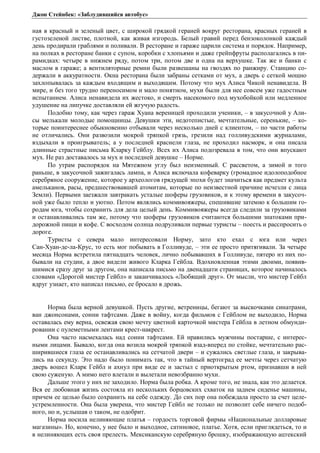 Джон Стейнбек: «Заблудившийся автобус» 
ная в красный и зеленый цвет, с широкой грядкой гераней вокруг ресторана, красных гераней в 
густозеленой листве, плотной, как живая изгородь. Белый гравий перед бензоколонкой каждый 
день продирали граблями и поливали. В ресторане и гараже царили система и порядок. Например, 
на полках в ресторане банки с супом, коробки с хлопьями и даже грейпфруты располагались в пи- 
рамидках: четыре в нижнем ряду, потом три, потом две и одна на верхушке. Так же и банки с 
маслом в гараже; а вентиляторные ремни были развешаны на гвоздях по ранжиру. Станцию со- 
держали в аккуратности. Окна ресторана были забраны сетками от мух, а дверь с сеткой мощно 
захлопывалась за каждым входящим и выходящим. Потому что мух Алиса Чикой ненавидела. В 
мире, и без того трудно переносимом и мало понятном, мухи были для нее совсем уже гадостным 
испытанием. Алиса ненавидела их жестоко, и смерть насекомого под мухобойкой или медленное 
удушение на липучке доставляли ей жгучую радость. 
Подобно тому, как через гараж Хуана вереницей проходили ученики, – в закусочной у Али- 
сы мелькали молодые помощницы. Девушки эти, недотепистые, мечтательные, серенькие, – ко- 
торые поинтереснее обыкновенно отбывали через несколько дней с клиентом, – по части работы 
не отличались. Они развозили мокрой тряпкой грязь, грезили над голливудскими журналами, 
вздыхали в проигрыватель; а у последней краснели глаза, не проходил насморк, и она писала 
длинные страстные письма Кларку Гейблу. Всех их Алиса подозревала в том, что они впускают 
мух. Не раз доставалось за мух и последней девушке – Норме. 
По утрам распорядок на Мятежном углу был неизменный. С рассветом, а зимой и того 
раньше, в закусочной зажигалась лампа, и Алиса включала кофеварку (громадное идолоподобное 
серебряное сооружение, которое у археологов грядущей эпохи будет значиться как предмет культа 
амельканов, расы, предшествовавшей атомитам, которые по неизвестной причине исчезли с лица 
Земли). Первыми заезжали завтракать усталые шоферы грузовиков, и к этому времени в закусоч- 
ной уже было тепло и уютно. Потом являлись коммивояжеры, спешившие затемно к большим го- 
родам юга, чтобы сохранить для дела целый день. Коммивояжеры всегда следили за грузовиками 
и останавливались там же, потому что шоферы грузовиков считаются большими знатоками при- 
дорожной пищи и кофе. С восходом солнца подруливали первые туристы – поесть и расспросить о 
дороге. 
Туристы с севера мало интересовали Норму, зато кто ехал с юга или через 
Сан-Хуан-де-ла-Крус, то есть мог побывать в Голливуде, – эти ее просто притягивали. За четыре 
месяца Норма встретила пятнадцать человек, лично побывавших в Голливуде, пятеро из них по- 
бывали на студии, а двое видели живого Кларка Гейбла. Вдохновленная этими двоими, появив- 
шимися сразу друг за другом, она написала письмо на двенадцати страницах, которое начиналось 
словами «Дорогой мистер Гейбл» и заканчивалось «Любящий друг». От мысли, что мистер Гейбл 
вдруг узнает, кто написал письмо, ее бросало в дрожь. 
Норма была верной девушкой. Пусть другие, ветреницы, бегают за выскочками синатрами, 
ван джонсонами, сонни тафтсами. Даже в войну, когда фильмов с Гейблом не выходило, Норма 
оставалась ему верна, освежая свою мечту цветной карточкой мистера Гейбла в летном обмунди- 
ровании с пулеметными лентами крест-накрест. 
Она часто насмехалась над сонни тафтсами. Ей нравились мужчины постарше, с интерес- 
ными лицами. Бывало, когда она возила мокрой тряпкой взад-вперед по стойке, мечтательно рас- 
ширившиеся глаза ее останавливались на сетчатой двери – и сужались светлые глаза, и закрыва- 
лись на секунду. Это надо было понимать так, что в тайный вертоград ее мечты через сетчатую 
дверь вошел Кларк Гейбл и ахнул при виде ее и застыл с приоткрытым ртом, признавши в ней 
свою суженую. А мимо него влетали и вылетали невозбранно мухи. 
Дальше этого у них не заходило. Норма была робка. А кроме того, не знала, как это делается. 
Вся ее любовная жизнь состояла из нескольких борцовских схваток на заднем сиденье машины, 
причем ее целью было сохранить на себе одежду. До сих пор она побеждала просто за счет целе- 
устремленности. Она была уверена, что мистер Гейбл не только не позволит себе ничего подоб- 
ного, но и, услышав о таком, не одобрит. 
Норма носила нелиняющие платья – гордость торговой фирмы «Национальные долларовые 
магазины». Но, конечно, у нее было и выходное, сатиновое, платье. Хотя, если приглядеться, то и 
в нелиняющих есть своя прелесть. Мексиканскую серебряную брошку, изображающую ацтекский 
 