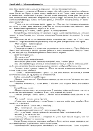 Джон Стейнбек: «Заблудившийся автобус» 
ным. Этим засвидетельствовано, когда я придумал – потому что конверт запечатан. 
– Понимаю, – сказал мистер Причард и спросил себя, действителен ли такой способ юриди- 
чески. Неизвестно. Но всегда лучше принять изобретателя в пай. Только самым крупным людям 
по карману взять изобретение на корню. Крупным людям по карману долгая драка. Они рассчи- 
тали, что это дешевле, чем войти с изобретателем в долю, и цифры показывают, что они правы. Но 
фирма мистера Причарда была не настолько крупна, а кроме того, он всегда считал, что велико- 
душие окупается. 
– У меня есть две-три дельных мысли, – сказал он. – Конечно, тут нужна какая-то организа- 
ция. А что, если нам с вами заключить сделку? Все это пока предположительно, понимаете, наде- 
юсь? Я обеспечиваю организацию, а прибыли мы делим. 
– Но никому это не нужно, – сказал Эрнест. – Я уже поспрашивал. 
Мистер Причард положил руку ему на колено. В груди сосало: надо замолчать, но он помнил 
усмешку в глазах Эрнеста, и ему хотелось понравиться Эрнесту, вызвать восхищение. Он не мог 
замолчать. 
– Предположим, мы организовали компанию и защитили идею, – сказал он. – То есть запа- 
тентовали. Теперь мы готовимся к производству этого продукта, даем рекламу по всей стране… 
– Одну минутку, – перебил Эрнест. 
Но мистера Причарда несло: 
– Теперь предположим, что наши планы как-то попали в руки, скажем, ну, Харта, Шафнера и 
Маркса или какого-нибудь другого крупного фабриканта или же акционерного общества. Конеч- 
но, они попадают туда по чистой случайности. И нас захотят откупить. 
Эрнест заинтересовался. 
– Откупить патент? 
– Не только патент, а всю компанию. 
– Но если они купят патент, они смогут похоронить идею, – сказал Эрнест. 
Глаза у мистера Причарда сузились и поблескивали за очками, в углах рта притаилась улыб- 
ка. Он впервые забыл о Камилле с тех пор, как она вышла из автобуса на Мятежном углу. 
– Загляните немного дальше, – сказал он. – Когда мы продаем и ликвидируем компанию, мы 
платим только налог с прибылей. 
– Толково, – в возбуждении сказал Эрнест. – Да, сэр, очень толково. Это шантаж, и шантаж 
высочайшего класса. Да, сэр, тут под нас не подкопаться. 
Улыбка сошла с губ мистера Причарда. 
– В каком смысле шантаж? Мы собирались развернуть производство. Мы могли даже зака- 
зать оборудование. 
– Именно в этом смысле, – сказал Эрнест. – Высокий класс. Ажурная работа. Вы толковый 
человек. 
Мистер Причард сказал: 
– Надеюсь, вы не считаете это непорядочным. Я занимаюсь коммерцией тридцать пять лет и 
поднялся в моей компании на самый верх. Я могу гордиться моей репутацией. 
– Я вас не критикую, – сказал Эрнест. – Эта ваша мысль мне кажется очень дельной. Я – за, 
только… 
– Что только? – спросил мистер Причард. 
– С деньгами у меня слабовато, – сказал Эрнест, – а мне надо по-быстрому зашибить. Пере- 
хватить, на худой конец. 
– Зачем вам деньги? Может быть, я вам ссужу… 
– Нет, – сказал Эрнест, – сам достану. 
– Что, придумали новый поворотик? – спросил мистер Причард. 
– Да, – сказал Эрнест, – послать мою идейку в патентное бюро с почтовым голубем. 
– Надеюсь, у вас и в мыслях нет… 
– Конечно, нет, – сказал Эрнест. – Боже упаси. Но у меня будет веселей на душе, если этот 
конверт прилетит в Вашингтон в одиночку. 
Мистер Причард откинулся на спинку и улыбнулся. Дорога впереди вилась и петляла и про- 
меж двух громадных уступов ныряла в следующую долину. 
– Молодой человек. Не волнуйтесь. Мне кажется, мы с вами столкуемся. Только не думайте, 
 