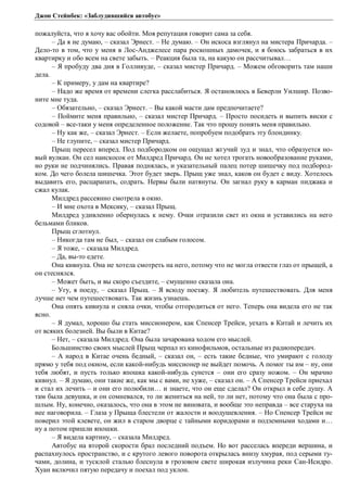 Джон Стейнбек: «Заблудившийся автобус» 
пожалуйста, что я хочу вас обойти. Моя репутация говорит сама за себя. 
– Да я не думаю, – сказал Эрнест. – Не думаю. – Он искоса взглянул на мистера Причарда. – 
Дело-то в том, что у меня в Лос-Анджелесе пара роскошных дамочек, и я боюсь забраться в их 
квартирку и обо всем на свете забыть. – Реакция была та, на какую он рассчитывал… 
– Я пробуду два дня в Голливуде, – сказал мистер Причард. – Можем обговорить там наши 
дела. 
– К примеру, у дам на квартире? 
– Надо же время от времени слегка расслабиться. Я остановлюсь в Беверли Уилшир. Позво- 
ните мне туда. 
– Обязательно, – сказал Эрнест. – Вы какой масти дам предпочитаете? 
– Поймите меня правильно, – сказал мистер Причард. – Просто посидеть и выпить виски с 
содовой – все-таки у меня определенное положение. Так что прошу понять меня правильно. 
– Ну как же, – сказал Эрнест. – Если желаете, попробуем подобрать эту блондинку. 
– Не глупите, – сказал мистер Причард. 
Прыщ пересел вперед. Под подбородком он ощущал жгучий зуд и знал, что образуется но- 
вый вулкан. Он сел наискосок от Милдред Причард. Он не хотел трогать новообразование руками, 
но руки не подчинялись. Правая поднялась, и указательный палец потер шишечку под подбород- 
ком. До чего болела шишечка. Этот будет зверь. Прыщ уже знал, каков он будет с виду. Хотелось 
выдавить его, расцарапать, содрать. Нервы были натянуты. Он загнал руку в карман пиджака и 
сжал кулак. 
Милдред рассеянно смотрела в окно. 
– И мне охота в Мексику, – сказал Прыщ. 
Милдред удивленно обернулась к нему. Очки отразили свет из окна и уставились на него 
бельмами бликов. 
Прыщ сглотнул. 
– Никогда там не был, – сказал он слабым голосом. 
– Я тоже, – сказала Милдред. 
– Да, вы-то едете. 
Она кивнула. Она не хотела смотреть на него, потому что не могла отвести глаз от прыщей, а 
он стеснялся. 
– Может быть, и вы скоро съездите, – смущенно сказала она. 
– Угу, я поеду, – сказал Прыщ. – Я всюду поезжу. Я любитель путешествовать. Для меня 
лучше нет чем путешествовать. Так жизнь узнаешь. 
Она опять кивнула и сняла очки, чтобы отгородиться от него. Теперь она видела его не так 
ясно. 
– Я думал, хорошо бы стать миссионером, как Спенсер Трейси, уехать в Китай и лечить их 
от всяких болезней. Вы были в Китае? 
– Нет, – сказала Милдред. Она была зачарована ходом его мыслей. 
Большинство своих мыслей Прыщ черпал из кинофильмов, остальные из радиопередач. 
– А народ в Китае очень бедный, – сказал он, – есть такие бедные, что умирают с голоду 
прямо у тебя под окном, если какой-нибудь миссионер не выйдет помочь. А помог ты им – ну, они 
тебя любят, и пусть только япошка какой-нибудь сунется – они его сразу ножом. – Он мрачно 
кивнул. – Я думаю, они такие же, как мы с вами, не хуже, – сказал он. – А Спенсер Трейси приехал 
и стал их лечить – и они его полюбили… и знаете, что он еще сделал? Он открыл в себе душу. А 
там была девушка, и он сомневался, то ли жениться на ней, то ли нет, потому что она была с про- 
шлым. Ну, конечно, оказалось, что она в этом не виновата, и вообще это неправда – все старуха на 
нее наговорила. – Глаза у Прыща блестели от жалости и воодушевления. – Но Спенсер Трейси не 
поверил этой клевете, он жил в старом дворце с тайными коридорами и подземными ходами и… 
ну а потом пришли япошки. 
– Я видела картину, – сказала Милдред. 
Автобус на второй скорости брал последний подъем. Но вот расселась впереди вершина, и 
распахнулось пространство, и с крутого левого поворота открылась внизу хмурая, под серыми ту- 
чами, долина, и тусклой сталью блеснула в грозовом свете широкая излучина реки Сан-Исидро. 
Хуан включил пятую передачу и поехал под уклон. 
 