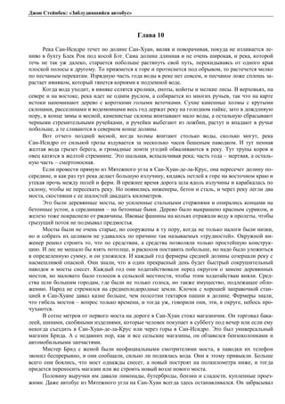 Джон Стейнбек: «Заблудившийся автобус» 
Глава 10 
Река Сан-Исидро течет по долине Сан-Хуан, виляя и поворачивая, покуда не изливается ле- 
ниво в бухту Блек Рок под косой Бэт. Сама долина длинная и не очень широкая, и река, которой 
течь не так уж далеко, старается побольше растянуть свой путь, перекидываясь от одного края 
плоской полосы к другому. То прижмется к горе и протиснется под обрывом, то растечется мелко 
по песчаным перекатам. Изрядную часть года воды в реке нет совсем, и песчаное ложе сплошь за- 
растает ивняком, который тянется корнями к подземной воде. 
Когда вода уходит, в ивняке селятся кролики, еноты, койоты и мелкие лисы. В верховьях, на 
севере и на востоке, река идет не одним руслом, а собирается из многих ручьев, так что на карте 
истоки напоминают дерево с короткими голыми веточками. Сухие каменные холмы с крутыми 
склонами, расселинами и водомоинами весь год держат реку на голодном пайке, зато в дождливую 
пору, в конце зимы и весной, каменистые склоны впитывают мало воды, а остальную сбрасывают 
черными стремительными ручейками, и ручейки выбегают из ложбин, растут и впадают в ручьи 
побольше, а те сливаются в северном конце долины. 
Вот отчего поздней весной, когда холмы впитают столько воды, сколько могут, река 
Сан-Исидро от сильной грозы вздувается за несколько часов бешеным паводком. И тут пенная 
желтая вода грызет берега, и громадные ломти угодий обваливаются в реку. Тут трупы коров и 
овец катятся в желтой стремнине. Это шальная, вспыльчивая река; часть года – мертвая, а осталь- 
ную часть – смертоносная. 
Если провести прямую из Мятежного угла в Сан-Хуан-де-ла-Крус, она пересечет долину по- 
середине, и как раз тут река делает большую излучину, кидаясь петлей к горе на восточном краю и 
утекая прочь между полей и ферм. В прежнее время дорога шла вдоль излучины и карабкалась по 
склону, чтобы не пересекать реку. Но появились инженеры, бетон и сталь, и через реку легли два 
моста, скостивши с ее шалостей двадцать километров. 
Это были деревянные мосты, но усиленные стальными стержнями и опирались концами на 
бетонные устои, а серединами – на бетонные быки. Дерево было выкрашено красным суриком, и 
железо тоже покраснело от ржавчины. Ивовые фашины на кольях отражали воду в пролеты, чтобы 
грызущий поток не подмывал предмостья. 
Мосты были не очень старые, но сооружены в ту пору, когда не только налоги были низки, 
но и собрать их целиком не удавалось по причине так называемых «трудностей». Окружной ин- 
женер решил строить то, что по средствам, а средства позволяли только простейшую конструк- 
цию. И лес не мешало бы взять потолще, и раскосов поставить побольше, но надо было уложиться 
в определенную сумму, и он уложился. И каждый год фермеры средней долины созерцали реку с 
насмешливой опаской. Они знали, что в один прекрасный день будет быстрый сокрушительный 
паводок и мосты снесет. Каждый год они ходатайствовали перед округом о замене деревянных 
мостов, но маловато было голосов в сельской местности, чтобы этим ходатайствам вняли. Сред- 
ства шли большим городам, где были не только голоса, но также имущество, подлежащее обло- 
жению. Народ не стремился на среднеплодородные земли. Клочок с хорошей заправочной стан- 
цией в Сан-Хуане давал казне больше, чем полсотни гектаров пашни в долине. Фермеры знали, 
что гибель мостов – вопрос только времени, и тогда уж, говорили они, эти, в округе, небось про- 
чухаются. 
В сотне метров от первого моста на дороге в Сан-Хуан стоял магазинчик. Он торговал бака- 
леей, шинами, скобяными изделиями, которые человек покупает в субботу под вечер или если ему 
некогда съездить в Сан-Хуан-де-ла-Крус или через горы в Сан-Исидро. Это был универсальный 
магазин Брида. А с недавних пор, как и все сельские магазины, он обзавелся бензоколонками и 
автомобильными запчастями. 
Мистер Брид с женой были неофициальными смотрителями моста, в паводки их телефон 
звонил беспрерывно, и они сообщали, сильно ли поднялась вода. Они к этому привыкли. Больше 
всего они боялись, что мост однажды снесет, а новый построят на полкилометра ниже, и тогда 
придется переносить магазин или же строить новый возле нового моста. 
Половину выручки им давали лимонады, бутерброды, бензин и сладости, купленные проез- 
жими. Даже автобус из Мятежного угла на Сан-Хуан всегда здесь останавливался. Он забрасывал 
 