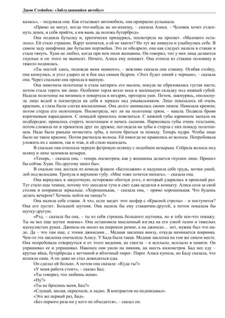 Джон Стейнбек: «Заблудившийся автобус» 
калась», – подумала она. Как отъезжает автомобиль, она прекрасно услышала. 
«Прямо не могут, когда что-нибудь не по-ихнему, – сказала Алиса. – Человек хочет отдох- 
нуть денек, в себя прийти, а им вынь да положь бутерброд». 
Она подняла бутылку и, критически прищурясь, посмотрела на просвет. «Маловато оста- 
лось». Ей стало страшно. Вдруг кончится, а ей не хватит? Но тут же кивнула и улыбнулась себе. В 
самом заду шкафчика две бутылки портвейна. Это ее ободрило, она как следует налила в стакан и 
стала тянуть. Хуан не любил, когда при нем пили женщины. Он говорил, что у них лица делаются 
гнусные и он этого не выносит. Ничего, Алиса ему покажет. Она отпила из стакана половину и 
тяжело поднялась. 
«Ты постой здесь, подожди меня немного», – вежливо сказала она стакану. Огибая стойку, 
она качнулась, и угол ударил ее в бок над самым бедром. «Этот будет синий с черным», – сказала 
она. Через спальню она прошла в ванную. 
Она намочила полотенце и стала натирать его мылом, покуда не образовалась густая паста; 
потом стала тереть им лицо. Особенно терла возле носа и маленькую складку под нижней губой. 
Надела полотенце на мизинец и повертела в ноздрях, протерла уши. Потом, зажмурясь, ополосну- 
ла лицо водой и посмотрела на себя в зеркало над умывальником. Лицо показалось ей очень 
красным, а глаза были слегка воспаленные. Она долго занималась своим лицом. Намазала кремом; 
потом стерла его полотенцем. Посмотрела, нет ли на полотенце грязи, – нашла. Подвела брови 
коричневым карандашом. С помадой пришлось повозиться. С нижней губы кармином заехала на 
подбородок; пришлось стереть полотенцем и начать сызнова. Нарисовала губы очень толстыми, 
потом сложила их и прокатила друг по дружке; поглядела на зубы и стерла с них помаду полотен- 
цем. Надо было раньше почистить зубы, а потом браться за помаду. Теперь пудра. Чтобы лицо 
было не такое красное. Потом расчесала волосы. Ей никогда не нравились ее волосы. Попробовала 
уложить их с шиком, так и этак, и ей стало надоедать. 
В спальне она откопала черную фетровую шляпку с подобием козырька. Собрала волосы под 
шляпу и лихо заломила козырек. 
«Теперь, – сказала она, – теперь посмотрим, как у женщины делается гнусное лицо. Пришел 
бы сейчас Хуан. По-другому запел бы». 
В спальне она достала из комода флакон «Беллоджии» и надушила себе грудь, мочки ушей, 
лоб под волосами. Тронула и верхнюю губу. «Мне тоже хочется нюхать», – сказала она. 
Она вернулась в закусочную, осторожно обогнув угол, о который ударилась в прошлый раз. 
Тут стало еще темнее, потому что заходила туча и свет едва цедился в комнату. Алиса села за свой 
столик и поправила зеркальце. «Хорошенькая, – сказала она, – прямо хорошенькая. Что будешь 
делать вечером? Хочешь пойти на танцы?» 
Она налила себе стакан. А что, если заедет этот шофер с «Красной стрелы» – и постучится? 
Она его пустит. Большой шутник. Она налила бы ему стаканчик-другой, а потом показала бы 
шутку-другую. 
«Рэд, – сказала бы она, – ты из себя строишь большого шутника, но я тебе кое-что покажу. 
Ты не все еще шутки знаешь». Она остановила мысленный взгляд на его узкой талии и тяжелых 
мускулистых руках. Джинсы он носил на широком ремне, а на джинсах… нет, мужик был что на- 
до. Да – что там еще, с этими джинсами… Медная заклепка внизу, откуда начинается ширинка. 
Чем-то эта заклепка опечалила Алису. У Бада была такая. Медная заклепка на том же самом месте. 
Она попробовала отвернуться и от этого видения, не смогла – и всплыло, всплыло в памяти. Он 
упрашивал ее и упрашивал. Наконец они ушли на пикник, на шесть километров. Бад нес еду – 
крутые яйца, бутерброды с ветчиной и яблочный пирог. Пирог Алиса купила, но Баду сказала, что 
испекла сама. А он даже не стал дожидаться еды. 
Он сделал ей больно. А потом она сказала: «Куда ты?» 
«У меня работа стоит», – сказал Бад. 
«Ты говорил, что любишь меня». 
«Ну?» 
«Ты не бросишь меня, Бад?» 
«Слушай, милая, переспали, и ладно. Я контрактов не подписывал». 
«Это же первый раз, Бад». 
«Без первого раза ни у кого не обходится», – сказал он. 
 