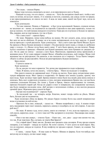 Джон Стейнбек: «Заблудившийся автобус» 
– Это сзади, – сказала Норма. 
Бриду тоже хотелось посмотреть на мост, и он пристроился в ногу к Хуану. 
– Каждый год жду, что его снесет, – сказал он. – Хоть бы построили такой мост, чтобы я мог 
спать по ночам, когда идет ливень. А то лежишь в постели, слышишь, как дождь стучит по крыше, 
и все прислушиваешься, не снесло ли мост. А ведь не знаю даже, какой там будет звук, когда он 
повалится. 
Хуан усмехнулся. 
– Это мне знакомо. Помню, в Торреоне – я был тогда мальчишкой. Бывало, слушали ночью, 
не захлопает ли – значит, не поднимется ли стрельба. Стрельба-то нам даже нравилась, только это 
всегда значило, что мой папаша ненадолго отлучится. Один раз он отлучился и больше не пришел. 
Мы, наверно, всегда чувствовали, что так и будет. 
– Что с ним стало? – спросил Брид. 
– Не знаю. Наверное, попал кому-нибудь на мушку. Не мог усидеть дома, когда стреляли. 
Без него не могло обойтись. Я думаю, он и не очень интересовался, из-за чего дерутся. А домой 
всегда приходил с кучей рассказов. Хуан усмехнулся. – Был у него один про Панчо Вилью. Будто 
бы пришла к Вилье бедная женщина и говорит: «Ты расстрелял моего мужа, а теперь я с ребятами 
умру с голоду». А у Вильи тогда было много денег. У него были прессы, он сам печатал. Повер- 
нулся к казначею и приказал: «Накатай для бедной женщины пять кило бумажек по двадцать пе- 
со». Он их даже не считал – сколько у него было. Напечатали, перевязали пачку проволокой, и 
женщина ушла. И тут один сержант говорит Вилье: «Ошибка получилась, мой генерал. Мужа этой 
женщины мы не расстреляли. Он напился, и мы посадили его в тюрьму». Тогда Панчо говорит: 
«Идите и сейчас же расстреляйте. Нельзя же разочаровывать бедную женщину». 
Брид сказал: 
– Глупость какая-то. 
Хуан засмеялся. 
– Ну да, как раз это мне и нравится. Эге, речка уже прорывается сзади за фашину. 
– Знаю. Я звонил, хотел им сказать, – ответил Брид. – Никто не подходит к телефону. 
Они вместе взошли на деревянный мост. Ступив на настил, Хуан сразу почувствовал роко- 
чущую вибрацию воды. Мост трясся и вздрагивал. От бревен шло низкое гудение, громче, чем 
шум воды. Хуан заглянул через край. Бревна нижнего пояса были под водой, река внизу кипела и 
пенилась. Весь мост содрогался и вздыхал, и тихо, натужно вскрикивали бревна там, где они были 
схвачены стальными болтами. На глазах у Хуана и Брида, тяжело перекатываясь по течению, 
приплыл большой старый дуб. Когда он ударил в мост и повернулся, все сооружение застонало, 
как будто напрягая последние силы. Дуб застрял в затопленных стойках, и под мостом раздался 
громкий треск. Мужчины сразу сошли на берег. 
– Быстро она поднимается? – спросил Хуан. 
– За последний час – на четверть метра. Конечно, может теперь пойти на убыль. Может 
быть, больше уже не поднимется. 
Хуан посмотрел сбоку на ферму. Он увидел бурую головку болта над самой поверхностью 
воды и остановил на ней взгляд. 
– Проехать бы я смог, пожалуй, – сказал он. – Можно попробовать с ходу. А можно отпра- 
вить пассажиров через мост пешком, переехать самому и подобрать их на той стороне. А как вто- 
рой мост? 
– Не знаю. Я звонил туда, хотел узнать, никто не отвечает. А что, если вы переедете, а дру- 
гой снесло, вернетесь сюда – и этого тоже нет? Вы застрянете в излучине. Пассажиры вам скажут 
спасибо. 
– Они и так мне скажут, – ответил Хуан. – Один там… нет, двое – дадут мне жизни что так, 
что так. Я уж чувствую. Вы, случаем, не знаете Ван Бранта? 
– А-а, старый хрыч! Знаю, как же. Должен мне тридцать семь долларов. Я ему продал семена 
люцерны, а он говорит – никуда не годятся. Не хочет платить. У него долги по всей округе. Все, 
что он покупает, никуда не годится. Я ему конфетку не продам в кредит. Скажет, не сладкая. Так 
он с вами? 
– С нами, – сказал Хуан. – И еще один из Чикаго. Шишка из фирмы. Если что-нибудь ока- 
жется ему не по вкусу, он мне задаст жару. 
 