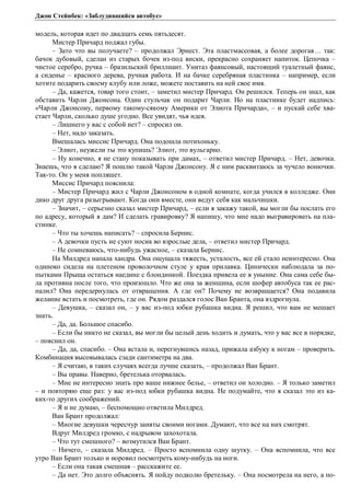 Джон Стейнбек: «Заблудившийся автобус» 
модель, которая идет по двадцать семь пятьдесят. 
Мистер Причард поджал губы. 
– Зато что вы получаете? – продолжал Эрнест. Эта пластмассовая, а более дорогая… так: 
бачок дубовый, сделан из старых бочек из-под виски, прекрасно сохраняет напиток. Цепочка – 
чистое серебро, ручка – бразильский бриллиант. Унитаз фаянсовый, настоящий туалетный фаянс, 
а сиденье – красного дерева, ручная работа. И на бачке серебряная пластинка – например, если 
хотите подарить своему клубу или ложе, можете поставить на ней свое имя. 
– Да, кажется, товар того стоит, – заметил мистер Причард. Он решился. Теперь он знал, как 
обставить Чарли Джонсона. Один стульчак он подарит Чарли. Но на пластинке будет надпись: 
«Чарли Джонсону, первому такому-сякому Америки от Элиота Причарда», – и пускай себе хва- 
стает Чарли, сколько душе угодно. Все увидят, чья идея. 
– Лишнего у вас с собой нет? – спросил он. 
– Нет, надо заказать. 
Вмешалась миссис Причард. Она подошла потихоньку. 
– Элиот, неужели ты это купишь? Элиот, это вульгарно. 
– Ну конечно, я не стану показывать при дамах, – ответил мистер Причард. – Нет, девочка. 
Знаешь, что я сделаю? Я пошлю такой Чарли Джонсону. Я с ним расквитаюсь за чучело вонючки. 
Так-то. Он у меня попляшет. 
Миссис Причард пояснила: 
– Мистер Причард жил с Чарли Джонсоном в одной комнате, когда учился в колледже. Они 
дико друг друга разыгрывают. Когда они вместе, они ведут себя как мальчишки. 
– Значит, – серьезно сказал мистер Причард, – если я закажу такой, вы могли бы послать его 
по адресу, который я дам? И сделать гравировку? Я напишу, что мне надо выгравировать на пла- 
стинке. 
– Что ты хочешь написать? – спросила Бернис. 
– А девочки пусть не суют носик во взрослые дела, – ответил мистер Причард. 
– Не сомневаюсь, что-нибудь ужасное, – сказала Бернис. 
На Милдред напала хандра. Она ощущала тяжесть, усталость, все ей стало неинтересно. Она 
одиноко сидела на плетеном проволочном стуле у края прилавка. Цинически наблюдала за по- 
пытками Прыща остаться наедине с блондинкой. Поездка привела ее в уныние. Она сама себе бы- 
ла противна после того, что произошло. Что же она за женщина, если шофер автобуса так ее рас- 
палил? Она передернулась от отвращения. А где он? Почему не возвращается? Она подавила 
желание встать и посмотреть, где он. Рядом раздался голос Ван Бранта, она вздрогнула. 
– Девушка, – сказал он, – у вас из-под юбки рубашка видна. Я решил, что вам не мешает 
знать. 
– Да, да. Большое спасибо. 
– Если бы никто не сказал, вы могли бы целый день ходить и думать, что у вас все в порядке, 
– пояснил он. 
– Да, да, спасибо. – Она встала и, перегнувшись назад, прижала азбуку к ногам – проверить. 
Комбинация высовывалась сзади сантиметра на два. 
– Я считаю, в таких случаях всегда лучше сказать, – продолжал Ван Брант. 
– Вы правы. Наверно, бретелька оторвалась. 
– Мне не интересно знать про ваше нижнее белье, – ответил он холодно. – Я только заметил 
– и повторяю еще раз: у вас из-под юбки рубашка видна. Не подумайте, что я сказал это из ка- 
ких-то других соображений. 
– Я и не думаю, – беспомощно ответила Милдред. 
Ван Брант продолжал: 
– Многие девушки чересчур заняты своими ногами. Думают, что все на них смотрят. 
Вдруг Милдред громко, с надрывом захохотала. 
– Что тут смешного? – возмутился Ван Брант. 
– Ничего, – сказала Милдред. – Просто вспомнила одну шутку. – Она вспомнила, что все 
утро Ван Брант только и норовил посмотреть кому-нибудь на ноги. 
– Если она такая смешная – расскажите ее. 
– Да нет. Это долго объяснять. Я пойду подколю бретельку. – Она посмотрела на него, а по- 
 