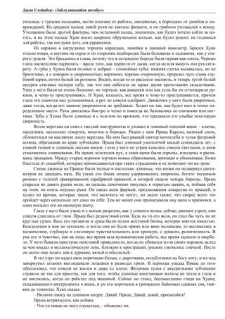 Джон Стейнбек: «Заблудившийся автобус» 
сильные, с тупыми пальцами, ногти плоские от работы, свилеватые, в бороздках от ушибов и по- 
вреждений. На среднем пальце левой руки не хватало фаланги, и он грибком утолщался к концу. 
Утолщение было другой фактуры, чем остальной палец, лоснилось, как будто хотело сойти за но- 
готь, и на этом пальце Хуан носил широкое обручальное кольцо, как будто решил: не годишься 
для работы, так послужи хоть для украшения. 
Из кармана в нагруднике торчали карандаш, линейка и шинный манометр. Брился Хуан 
только вчера, и щетина на горле и по сторонам подбородка была беловатая и седоватая, как у ста- 
рого эрделя. Это бросалось в глаза, потому что в остальном борода была черная как смоль. Черные 
глаза насмешливо щурились – вроде того, как щурятся от дыма, когда нельзя вынуть изо рта сига- 
рету. А губы у Хуана были полные и добрые – спокойные губы: нижняя слегка выдавалась, но не 
брюзгливо, а с юмором и уверенностью; верхнюю, хорошо очерченную, прорезал чуть слева глу- 
бокий шрам, почти белый на розовом. Видно, когда-то ее рассекло насквозь, и теперь тугой белый 
шнурок стягивал полную губу, так что она набегала на шрам двумя крохотными складочками. 
Уши у него были не очень большие, но торчали, как ракушки или как если бы их оттопырили ру- 
ками, к чему-то прислушиваясь. И Хуан, казалось, все время к чему-то прислушивается, причем 
глаза его смеются над услышанным, а рот не совсем одобряет. Движения у него были уверенные, 
даже тогда, когда его занятие уверенности не требовало. Ходил он так, как будто шел в точно оп- 
ределенное место. Руки двигались быстро и четко и никогда не баловались со спичками или ног- 
тями. Зубы у Хуана были длинные и с золотом по кромкам, что придавало его улыбке некоторую 
свирепость. 
Возле верстака он снял с гвоздей инструменты и уложил в длинный плоский ящик – ключи, 
пассатижи, несколько отверток, молоток и бородок. Рядом с ним Прыщ Карсон, налитый сном, 
облокотился на масляную доску верстака. На нем был рваный свитер мотоклуба и тулья фетровой 
шляпы, обрезанная по краю зубчиками. Прыщ был длинный узкоплечий малый семнадцати лет, с 
тонкой талией и длинным лисьим носом; глаза у него по утрам казались совсем светлыми, а днем 
становились оливковыми. На щеках золотился пух, а сами щеки были изрыты, изъедены и распа- 
ханы прыщами. Между старых воронок торчали новые образования, зреющие и убывающие. Кожа 
блестела от снадобий, которые прописываются при таких страданиях и не помогают ни на грош. 
Синие джинсы на Прыще были тесные и настолько длинные, что низки он подвернул санти- 
метров на двадцать пять. На узких его боках штаны удерживались широким, богато тисненым 
ремнем с толстой гравированной серебряной пряжкой, в которой сидело четыре бирюзы. Прыщ 
старался не давать рукам воли, но пальцы самочинно тянулись к изрытым щекам, и, поймав себя 
на этом, он опять опускал руки. Он писал всем фирмам, предлагавшим лекарства от прыщей, и 
ходил по врачам, которые знали, что вылечить не могут, но знали также, что скорее всего это 
пройдет через несколько лет само по себе. Тем не менее они прописывали ему мази и примочки, а 
один посадил его на овощную диету. 
Глаза у него были узкие и с косым разрезом, как у сонного волка; сейчас, ранним утром, они 
совсем слиплись от гноя. Прыщ был редкостный соня. Будь на то его воля, он спал бы чуть ли не 
круглые сутки. Весь его организм и душа были полем жестокой битвы, которая зовется юностью. 
Вожделения в нем не затихали, и когда они не были прямо или явно половыми, то выливались в 
меланхолию, глубокую и слезливую чувствительность или крепкую, с душком, религиозность. В 
уме его и чувствах, как на лице, все время шла вулканическая работа, все время саднило и свербе- 
ло. У него бывали приступы неистовой праведности, когда он убивался из-за своих пороков, вслед 
за чем впадал в меланхолическую лень, близкую к прострации; уныние сменялось спячкой. После 
он долго еще ходил, как в дурмане, вялый и обалделый. 
В это утро он надел свои коричнево-белые, с дырочками, полуботинки на босу ногу, и из-под 
завернутых штанин выглядывали лодыжки в разводах грязи. В периоды упадка Прыщ до того 
обессилевал, что совсем не мылся и даже ел плохо. Фетровая тулья с аккуратными зубчиками 
служила не так для красоты, как для того, чтобы длинные каштановые волосы не лезли в глаза и 
не маслились, когда он работал под машиной. Сейчас он стоял, бессмысленно глядя на Хуана, 
складывавшего инструменты в ящик, и ум его ворочался в громадных байковых одеялах сна, тяж- 
ких до тошноты. Хуан сказал: 
– Включи лампу на длинном шнуре. Давай, Прыщ. Давай, давай, просыпайся! 
Прыщ встряхнулся, как собака. 
– Что-то никак не могу очухаться, – объяснил он. 
 
