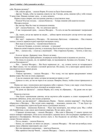 Джон Стейнбек: «Заблудившийся автобус» 
себя. Видишь разницу? 
– Ой, совсем другая, – сказала Норма. В голосе ее было благоговение. 
– Другая. Теперь, губы ты мажешь совсем не так. Смотри, детка, нижняя губа у тебя тонкая. 
У меня тоже. Намажь пониже здесь – и здесь немного. 
Норма стояла смирно, как послушная девочка, и подставляла лицо. 
– Поняла? В углах погуще, – сказала Камилла. – Теперь нижняя губа кажется полнее. 
Милдред сказала: 
– Вы мастер. Мне бы тоже не помешала помощь. 
– Да? – сказала Камилла. – Ну, это довольно просто. 
– У вас театральный грим, – сказала Милдред. – То есть он как бы напоминает театральный 
грим. 
– Да, знаете, когда все время на людях… зубные врачи используют сестер почти как секре- 
тарш в приемных. 
– Вот черт! – вырвалось у Милдред. – Не свалилась бретелька – оторвалась. – Она стащила 
платье с плеча и держала в руке короткую шелковую ленту. 
– Вам надо ее подколоть, – посоветовала Камилла. 
– У меня нет булавки, а иголки с нитками – в чемодане! 
Камилла снова открыла сумочку, в подкладку было воткнуто штук пять английских булавок. 
– Вот, – сказала она, – я всегда с амуницией. – Она открепила булавку. – Хотите, я вам под- 
колю? 
– Если не трудно. Дурацкие глаза. Ничего не вижу. 
Камилла вытянула край рубашки, подвернула конец бретельки и надежно их сколола. 
– Не очень-то складно, но, по крайней мере, не высовывается. Булавка есть булавка. У вас с 
детства близорукость? 
– Нет, – сказала Милдред. – Все было нормально до… ну, словом, почти до четырнадцати 
лет. Врач сказал, что это связано с половой зрелостью. Он сказал, что у некоторых зрение восста- 
навливается после первых родов. 
– Неприятно. 
– Ужасно противно, – сказала Милдред. – Что толку, что все время придумывают новые 
формы оправ. Все они не очень украшают. 
– А вы не слышали про такие, которые вставляются прямо в глаз? 
– Думала я о них, да так ни черта и не сделала. Наверно, боюсь, чтобы стекло прикасалось к 
глазам. 
Норма все еще с изумлением разглядывала себя в зеркало. Глаза у нее вдруг стали больше, 
губы полнее, и она перестала быть похожей на мокрую мышь. 
– Ну разве не прелесть? – сказала Норма, ни к кому не обращаясь. – Ну разве она не пре- 
лесть? 
Камилла ответила: 
– Она будет хорошенькая девочка, когда научится себя подавать и станет поуверенней. И 
волосами займемся, детка, как только устроимся. 
– Значит, вы уже решили? – обрадовалась Норма. – Значит, снимем квартиру? – Она быстро 
обернулась к Милдред. – Мы хотим снять квартиру, – задыхаясь, сказала она. – У нас будет ку- 
шетка, а в воскресенье утром мы будем мыть и укладывать волосы… 
– Посмотрим, – вмешалась Камилла. – Надо еще посмотреть, как пойдут дела. Мы с тобой 
обе безработные, а уже сняли двухэтажную квартиру. Не все сразу, детка. 
– Странное путешествие, – сказала Милдред. – Мы едем в Мексику. С самого начала все 
пошло шиворот-навыворот. Отец хотел посмотреть здешние места. Он подумывает перебраться со 
временем в Калифорнию. Поэтому захотел ехать в Лос-Анджелес на автобусе. Решил, что так 
сможет больше увидеть. 
– Что ж, сможет, – сказала Камилла. 
– Боюсь, не слишком ли много он увидит, – сказала Милдред. – Но вам когда-нибудь попа- 
далось такое собрание персонажей, как у нас? 
– Все они примерно одинаковые, – заметила Камилла. 
– Мне нравится мистер Чикой, – сказала Милдред. – Знаете, он наполовину мексиканец. Но 
 