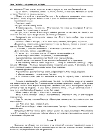 Джон Стейнбек: «Заблудившийся автобус» 
этот мальчишка! Такое чувство, что стоит только отвернуться – и он на тебя вскарабкается. 
– Да он ничего, – ответила Камилла. – Кобелек, конечно, не без этого. Молоденькие почти 
все такие. С возрастом, наверно, пройдет. 
– Может, и не пройдет, – возразила Милдред. – Вы не обратили внимания на этого старика, 
Ван Бранта? У него не прошло. В него въелось. В душе это довольно грязный человек. 
Камилла улыбнулась: 
– Довольно старый. 
Милдред зашла в кабинку и села. 
– Я хотела спросить, – сказала она. – Отцу кажется, что он вас где-то встречал. У него не- 
плохая память. Вы его никогда не встречали? 
Милдред увидела в глазах Камиллы враждебность, увидела, как сжался ее рот, и поняла, что 
коснулась больного места. Но тут же лицо у Камиллы разгладилось. 
– Скорее всего, я на кого-то похожа, – сказала она. – На этот раз он ошибся – разве что видел 
меня где-нибудь на улице. 
– Честно? – спросила Милдред. – Я вас вовсе не подлавливаю. Мне просто любопытно. 
Дружелюбия, приятельства, непринужденности как не бывало. Словно в комнату вошел 
мужчина. Взгляд Камиллы уколол Милдред. 
– Он ошибся, – холодно повторила она. – Хотите верьте, хотите нет, дело ваше. 
Дверь открылась, и вошла миссис Причард. 
– Ах вот ты где, – сказала она дочери. – Я думала, ты пошла побродить. 
– У меня лопнула бретелька на комбинации, – сказала Милдред. 
– Все же поторопись. Вернулся мистер Чикой, и там уже целый спор… 
– Спасибо, милая, – сказала она Норме, которая освободила ей место у раковины. 
– Я только намочу платок и слегка сотру пыль… Почему ты не выпьешь лимонаду? – спро- 
сила она у Милдред. – Эта милая женщина охотно согласилась его сделать. Я ей сказала, что она 
просто прославится, если станет подавать чистые фруктовые соки. 
Камилла вдруг сказала: 
– Хорошо бы нам дали чего-нибудь поесть. Я проголодалась. Чего-нибудь вкусного. 
– И я бы не отказалась, – сказала миссис Причард. 
– Я бы съела холодного краба под майонезом, а к нему бы – бутылку пива, – добавила Ка- 
милла. 
– Никогда не ела так краба, – сказала миссис Причард, – но если бы вы знали, до чего вкусно 
моя мама готовила маслюка. Она брала старинную чугунную сковородку, а рыба – рыба должна 
быть очень свежая и очень хорошо выпотрошена. Панировку она делала из обжаренных крошек – 
хлебных крошек, не сухарных – и клала полную столовую ложку… нет, две столовые ложки со- 
евого соуса во взбитое яйцо. Я думаю, в этом и был секрет. 
– Мама, – сказала Милдред, – не надо опять про маслюка. 
– Ты бы выпила лимонаду, – сказала миссис Причард. – Он очищает кожу. От долгой дороги 
кожа портится. 
– Пора бы уж ехать, – сказала Милдред. – Позавтракать мы можем в следующем городе. Как 
он называется? 
– Сан-Хуан-де-ла-Крус, – сказала Норма. 
– Сан-Хуан-де-ла-Крус, – нежно повторила миссис Причард. – По-моему, испанские назва- 
ния очень милы. 
Перед уходом Норма окинула себя в зеркале долгим изумленным взглядом. Она опустила 
глаза. Тут понадобится тренировка, чтобы не забывать опускать, зато это решительно меняло всю 
ее внешность и ей нравилось. 
Глава 13 
Хуан сидел на табурете, пил пепси-колу и тер лоснистый конец ампутированного пальца о 
рубчики вельветовых брюк. Когда женщины вернулись из-за дома и вошли в магазин, он посмот- 
рел на них, и потирание сменилось постукиванием. 
 