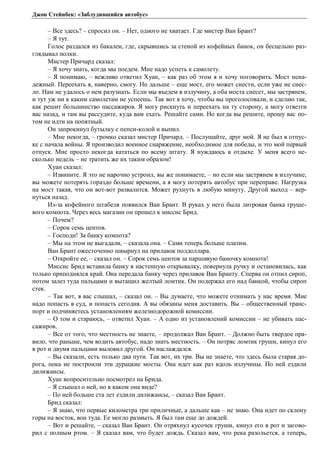 Джон Стейнбек: «Заблудившийся автобус» 
– Все здесь? – спросил он. – Нет, одного не хватает. Где мистер Ван Брант? 
– Я тут. 
Голос раздался из бакалеи, где, скрывшись за стеной из кофейных банок, он бесцельно раз- 
глядывал полки. 
Мистер Причард сказал: 
– Я хочу знать, когда мы поедем. Мне надо успеть к самолету. 
– Я понимаю, – вежливо ответил Хуан, – как раз об этом я и хочу поговорить. Мост нена- 
дежный. Переехать я, наверно, смогу. Но дальше – еще мост, его может снести, если уже не снес- 
ло. Нам не удалось о нем разузнать. Если мы въедем в излучину, а оба моста снесет, мы застрянем, 
и тут уж ни к каким самолетам не успеешь. Так вот я хочу, чтобы вы проголосовали, и сделаю так, 
как решит большинство пассажиров. Я могу рискнуть и переехать на ту сторону, а могу отвезти 
вас назад, и там вы рассудите, куда вам ехать. Решайте сами. Но когда вы решите, прошу вас по- 
том не идти на попятный. 
Он запрокинул бутылку с пепси-колой и выпил. 
– Мне некогда, – громко сказал мистер Причард. – Послушайте, друг мой. Я не был в отпус- 
ке с начала войны. Я производил военное снаряжение, необходимое для победы, и это мой первый 
отпуск. Мне просто некогда кататься по всему штату. Я нуждаюсь в отдыхе. У меня всего не- 
сколько недель – не тратить же их таким образом! 
Хуан сказал: 
– Извините. Я это не нарочно устроил, вы же понимаете, – но если мы застрянем в излучине, 
вы можете потерять гораздо больше времени, а я могу потерять автобус при переправе. Нагрузка 
на мост такая, что он вот-вот развалится. Может рухнуть в любую минуту. Другой выход – вер- 
нуться назад. 
Из-за кофейного штабеля появился Ван Брант. В руках у него была литровая банка груше- 
вого компота. Через весь магазин он прошел к миссис Брид. 
– Почем? 
– Сорок семь центов. 
– Господи! За банку компота? 
– Мы на этом не выгадали, – сказала она. – Сами теперь больше платим. 
Ван Брант ожесточенно швырнул на прилавок полдоллара. 
– Откройте ее, – сказал он. – Сорок семь центов за паршивую баночку компота! 
Миссис Брид вставила банку в настенную открывалку, повернула ручку и остановилась, как 
только приподнялся край. Она передала банку через прилавок Ван Бранту. Сперва он отпил сироп, 
потом залез туда пальцами и вытащил желтый ломтик. Он подержал его над банкой, чтобы сироп 
стек. 
– Так вот, я вас слышал, – сказал он. – Вы думаете, что можете отнимать у нас время. Мне 
надо попасть в суд, и попасть сегодня. А вы обязаны меня доставить. Вы – общественный транс- 
порт и подчиняетесь установлениям железнодорожной комиссии. 
– О том и стараюсь, – ответил Хуан. – А одно из установлений комиссии – не убивать пас- 
сажиров. 
– Все от того, что местность не знаете, – продолжал Ван Брант. – Должно быть твердое пра- 
вило, что раньше, чем водить автобус, надо знать местность. – Он потряс ломтик груши, кинул его 
в рот и двумя пальцами выловил другой. Он наслаждался. 
– Вы сказали, есть только два пути. Так вот, их три. Вы не знаете, что здесь была старая до- 
рога, пока не построили эти дурацкие мосты. Она идет как раз вдоль излучины. По ней ездили 
дилижансы. 
Хуан вопросительно посмотрел на Брида. 
– Я слышал о ней, но в каком она виде? 
– По ней больше ста лет ездили дилижансы, – сказал Ван Брант. 
Брид сказал: 
– Я знаю, что первые километра три приличные, а дальше как – не знаю. Она идет по склону 
горы на восток, вон туда. Ее могло размыть. Я был там еще до дождей. 
– Вот и решайте, – сказал Ван Брант. Он отряхнул кусочек груши, кинул его в рот и загово- 
рил с полным ртом. – Я сказал вам, что будет дождь. Сказал вам, что река разольется, а теперь, 
 