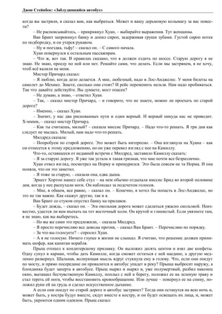 Джон Стейнбек: «Заблудившийся автобус» 
когда вы застряли, я сказал вам, как выбраться. Может и вашу дерьмовую колымагу за вас повес- 
ти? 
– Не распоясывайтесь, – прикрикнул Хуан, – выбирайте выражения. Тут женщины. 
Ван Брант запрокинул банку и допил сироп, задерживая груши зубами. Густой сироп потек 
по подбородку, и он утерся рукавом. 
– Ну и поездка, тьфу! – сказал он. – С самого начала. 
Хуан повернулся к остальным пассажирам. 
– Что ж, вот так. В правилах сказано, что я должен ездить по шоссе. Старую дорогу я не 
знаю. Не знаю, проеду по ней или нет. Решайте сами, что делать. Если мы застрянем, я не хочу, 
чтоб всё валили на меня. 
Мистер Причард сказал: 
– Я люблю, когда дело делается. А мне, любезный, надо в Лос-Анджелес. У меня билеты на 
самолет до Мехико. Знаете, сколько они стоят? И рейс переменить нельзя. Нам надо пробиваться. 
Так что давайте действуйте. Вы думаете, мост опасен? 
– Не думаю, а знаю, – ответил Хуан. 
– Так, – сказал мистер Причард, – и говорите, что не знаете, можно ли проехать по старой 
дороге? 
– Именно, – сказал Хуан. 
– Значит, у нас два рискованных пути и один верный. И верный никуда нас не приводит. 
Х-мммм, – сказал мистер Причард. 
– Как ты считаешь, милый? – сказала миссис Причард. – Надо что-то решать. Я три дня как 
следует не мылась. Милый, нам надо что-то решать. 
Милдред сказала: 
– Попробуем по старой дороге. Это может быть интересно. – Она взглянула на Хуана – как 
он отнесется к этому предложению, но он уже перевел взгляд с нее на Камиллу. 
Что-то, оставшееся от недавней встречи с Милдред, заставило Камиллу сказать: 
– Я за старую дорогу. Я уже так устала и такая грязная, что мне почти все безразлично. 
Хуан отвел взгляд, посмотрел на Норму и прищурился. Это была совсем не та Норма. И она 
поняла, что он это заметил. 
– Я тоже за старую, – сказала она, едва дыша. 
Эрнест Хортон нашел себе стул – на нем обычно отдыхала миссис Брид во второй половине 
дня, когда у нее распухали ноги. Он наблюдал за подсчетом голосов. 
– Мне, в общем, все равно, – сказал он. – Конечно, я хотел бы попасть в Лос-Анджелес, но 
это не так важно. Как скажут другие, так и я. 
Ван Брант со стуком опустил банку на прилавок. 
– Будет дождь, – сказал он. – Эта окольная дорога может сделаться ужасно скользкой. Неиз- 
вестно, удастся ли вам въехать на тот восточный холм. Он крутой и глинистый. Если увязнете там, 
я не знаю, как вы выберетесь. 
– Но вы же сами это предложили, – сказала Милдред. 
– Я просто перечисляю все доводы против, – сказал Ван Брант. – Перечисляю по порядку. 
– За что вы голосуете? – спросил Хуан. 
– А я не голосую. Ничего глупее в жизни не слышал. Я считаю, что решение должен прини- 
мать шофер, как капитан корабля. 
Прыщ отошел к кондитерскому прилавку. Он выложил десять центов и взял две конфеты. 
Одну сунул в карман, чтобы дать Камилле, когда сможет остаться с ней наедине, а другую мед- 
ленно развернул. Шальная, волнующая мысль вдруг стукнула ему в голову. Что, если они поедут 
по мосту, и прямо посередине он провалится и автобус упадет в реку? Прыща выбросит наружу, а 
блондинка будет заперта в автобусе. Прыщ нырял и нырял и, уже полумертвый, разбил наконец 
окно, вытащил бесчувственную Камиллу, поплыл с ней к берегу, положил ее на зеленую траву и 
стал тереть ей ноги, чтобы восстановить кровообращение. Или лучше – повернул ее на спину, по- 
ложил руки ей на грудь и сделал искусственное дыхание. 
А если они поедут по старой дороге и автобус застрянет? Тогда они останутся на всю ночь и, 
может быть, у костра будут вместе, сядут вместе к костру, и он будет освещать их лица, и, может 
быть, укроются одним одеялом. Прыщ сказал: 
 
