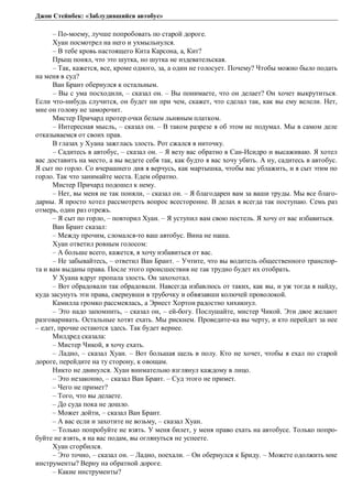 Джон Стейнбек: «Заблудившийся автобус» 
– По-моему, лучше попробовать по старой дороге. 
Хуан посмотрел на него и ухмыльнулся. 
– В тебе кровь настоящего Кита Карсона, а, Кит? 
Прыщ понял, что это шутка, но шутка не издевательская. 
– Так, кажется, все, кроме одного, за, а один не голосует. Почему? Чтобы можно было подать 
на меня в суд? 
Ван Брант обернулся к остальным. 
– Вы с ума посходили, – сказал он. – Вы понимаете, что он делает? Он хочет выкрутиться. 
Если что-нибудь случится, он будет ни при чем, скажет, что сделал так, как вы ему велели. Нет, 
мне он голову не заморочит. 
Мистер Причард протер очки белым льняным платком. 
– Интересная мысль, – сказал он. – В таком разрезе я об этом не подумал. Мы в самом деле 
отказываемся от своих прав. 
В глазах у Хуана зажглась злость. Рот сжался в ниточку. 
– Садитесь в автобус, – сказал он. – Я везу вас обратно в Сан-Исидро и высаживаю. Я хотел 
вас доставить на место, а вы ведете себя так, как будто я вас хочу убить. А ну, садитесь в автобус. 
Я сыт по горло. Со вчерашнего дня я верчусь, как мартышка, чтобы вас ублажить, и я сыт этим по 
горло. Так что занимайте места. Едем обратно. 
Мистер Причард подошел к нему. 
– Нет, вы меня не так поняли, – сказал он. – Я благодарен вам за ваши труды. Мы все благо- 
дарны. Я просто хотел рассмотреть вопрос всесторонне. В делах я всегда так поступаю. Семь раз 
отмерь, один раз отрежь. 
– Я сыт по горло, – повторил Хуан. – Я уступил вам свою постель. Я хочу от вас избавиться. 
Ван Брант сказал: 
– Между прочим, сломался-то ваш автобус. Вина не наша. 
Хуан ответил ровным голосом: 
– А больше всего, кажется, я хочу избавиться от вас. 
– Не забывайтесь, – ответил Ван Брант. – Учтите, что вы водитель общественного транспор- 
та и вам выданы права. После этого происшествия не так трудно будет их отобрать. 
У Хуана вдруг пропала злость. Он захохотал. 
– Вот обрадовали так обрадовали. Навсегда избавлюсь от таких, как вы, и уж тогда я найду, 
куда засунуть эти права, свернувши в трубочку и обвязавши колючей проволокой. 
Камилла громко рассмеялась, а Эрнест Хортон радостно хихикнул. 
– Это надо запомнить, – сказал он, – ей-богу. Послушайте, мистер Чикой. Эти двое желают 
разговаривать. Остальные хотят ехать. Мы рискнем. Проведите-ка вы черту, и кто перейдет за нее 
– едет, прочие остаются здесь. Так будет вернее. 
Милдред сказала: 
– Мистер Чикой, я хочу ехать. 
– Ладно, – сказал Хуан. – Вот большая щель в полу. Кто не хочет, чтобы я ехал по старой 
дороге, перейдите на ту сторону, к овощам. 
Никто не двинулся. Хуан внимательно взглянул каждому в лицо. 
– Это незаконно, – сказал Ван Брант. – Суд этого не примет. 
– Чего не примет? 
– Того, что вы делаете. 
– До суда пока не дошло. 
– Может дойти, – сказал Ван Брант. 
– А вас если и захотите не возьму, – сказал Хуан. 
– Только попробуйте не взять. У меня билет, у меня право ехать на автобусе. Только попро- 
буйте не взять, я на вас подам, вы оглянуться не успеете. 
Хуан сгорбился. 
– Это точно, – сказал он. – Ладно, поехали. – Он обернулся к Бриду. – Можете одолжить мне 
инструменты? Верну на обратной дороге. 
– Какие инструменты? 
 