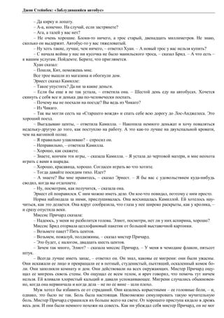 Джон Стейнбек: «Заблудившийся автобус» 
– Да кирку и лопату. 
– А-а, конечно. На случай, если застрянете? 
– Ага, а талей у вас нет? 
– Не очень хорошие. Блоки-то ничего, а трос старый, двенадцать миллиметров. Не знаю, 
сколько он выдержит. Автобус-то у вас тяжеловатый. 
– Ну хоть такие, лучше, чем ничего, – ответил Хуан. – А новый трос у вас нельзя купить? 
– С начала войны у нас ни кусочка не было манильского троса, – сказал Брид. – А что есть – 
к вашим услугам. Пойдемте. Берите, что приглянется. 
Хуан сказал: 
– Пошли, Кит, поможешь мне. 
Все трое вышли из магазина и обогнули дом. 
Эрнест сказал Камилле: 
– Такое упустить? Да ни за какие деньги. 
– Если бы еще я не так устала, – ответила она. – Шестой день еду на автобусах. Хочется 
скинуть с себя все и денька два по-человечески поспать. 
– Почему вы не поехали на поезде? Вы ведь из Чикаго? 
– Из Чикаго. 
– Так вы могли сесть на «Старшего вождя» и спать себе всю дорогу до Лос-Анджелеса. Это 
хороший поезд. 
– Выгадываю центы, – ответила Камилла. – Накопила немного деньжат и хочу поваляться 
недельку-другую до того, как поступлю на работу. А это как-то лучше на двухспальной кровати, 
чем на вагонной полке. 
– Я правильно улавливаю? – спросил он. 
– Неправильно, – ответила Камилла. 
– Хорошо, как скажете. 
– Знаете, кончим эти игры, – сказала Камилла. – Я устала до чертовой матери, и мне неохота 
играть с вами в шарады. 
– Хорошо, красавица, хорошо. Согласен играть во что хотите. 
– Тогда давайте посидим тихо. Идет? 
– А знаете? Вы мне нравитесь, – сказал Эрнест. – Я бы вас с удовольствием куда-нибудь 
сводил, когда вы отдохнете. 
– Ну, посмотрим, как получится, – сказала она. 
Эрнест ей понравился. С ним можно иметь дело. Он кое-что повидал, поэтому с ним просто. 
Норма наблюдала за ними, прислушивалась. Она восхищалась Камиллой. Ей хотелось нау- 
читься, как это делается. Она вдруг сообразила, что глаза у нее широко раскрыты, как у кролика, – 
и сразу опустила веки. 
Миссис Причард сказала: 
– Надеюсь, у меня не разболится голова. Элиот, посмотри, нет ли у них аспирина, хорошо? 
Миссис Брид оторвала целлофановый пакетик от большой выставочной картонки. 
– Возьмете пакет? Пять центов. 
– Возьмем, пожалуй, полдюжины, – сказал мистер Причард. 
– Это будет, с налогом, двадцать шесть центов. 
– Зачем так много, Элиот? – сказала миссис Причард. – У меня в чемодане флакон, пятьсот 
штук. 
– Всегда лучше иметь запас, – ответил он. Он знал, каковы ее мигрени: они были ужасны. 
Они искажали ее лицо и превращали ее в потный, студенистый, пыхтящий, оскаленный комок бо- 
ли. Они заполняли комнату и дом. Они действовали на всех окружающих. Мистер Причард ощу- 
щал ее мигрень сквозь стены. Он ощущал ее всем телом, и врач говорил, что помочь тут ничем 
нельзя. Ей вливали хлористый кальций и давали успокаивающее. Мигрени случались обыкновен- 
но, когда она нервничала и когда дела – не по ее вине – шли плохо. 
Муж хотел бы избавить ее от страданий. Они казались корыстными – ее головные боли, – и, 
однако, это было не так. Боль была настоящая. Невозможно симулировать такую мучительную 
боль. Мистер Причард страшился их больше всего на свете. От хорошего приступа кидало в дрожь 
весь дом. И они были немного похожи на совесть. Как ни убеждал себя мистер Причард, он не мог 
 