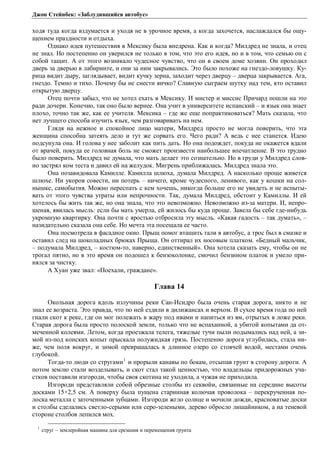 Джон Стейнбек: «Заблудившийся автобус» 
ходя туда когда вздумается и уходя не в урочное время, а когда захочется, наслаждался бы ощу- 
щением праздности и отдыха. 
Однако идея путешествия в Мексику была внедрена. Как и когда? Милдред не знала, и отец 
не знал. Но постепенно он уверился не только в том, что это его идея, но и в том, что семью он с 
собой тащит. А от этого возникало чудесное чувство, что он в своем доме хозяин. Он проходил 
дверь за дверью в лабиринте, и они за ним закрывались. Это было похоже на гнездо-ловушку. Ку- 
рица видит дыру, заглядывает, видит кучку зерна, заходит через дверцу – дверца закрывается. Ага, 
гнездо. Темно и тихо. Почему бы не снести яичко? Славную сыграем шутку над тем, кто оставил 
открытую дверцу. 
Отец почти забыл, что не хотел ехать в Мексику. И мистер и миссис Причард пошли на это 
ради дочери. Конечно, так оно было вернее. Она учит в университете испанский – и язык она знает 
плохо, точно так же, как ее учителя. Мексика – где же еще попрактиковаться? Мать сказала, что 
нет лучшего способа изучить язык, чем разговаривать на нем. 
Глядя на нежное и спокойное лицо матери, Милдред просто не могла поверить, что эта 
женщина способна затеять дело и тут же сорвать его. Чего ради? А ведь с нее станется. Идею 
подсунула она. И голова у нее заболит как пить дать. Но она подождет, покуда не окажется вдали 
от врачей, покуда ее головная боль не сможет произвести наибольшее впечатление. В это трудно 
было поверить. Милдред не думала, что мать делает это сознательно. Но в груди у Милдред слов- 
но застрял ком теста и давил ей на желудок. Мигрень приближалась. Милдред знала это. 
Она позавидовала Камилле. Камилла шлюха, думала Милдред. А насколько проще живется 
шлюхе. Ни укоров совести, ни потерь – ничего, кроме чудесного, ленивого, как у кошки на сол- 
нышке, самобытия. Можно переспать с кем хочешь, никогда больше его не увидеть и не испыты- 
вать от этого чувства утраты или непрочности. Так, думала Милдред, обстоит у Камиллы. И ей 
хотелось бы жить так же, но она знала, что это невозможно. Невозможно из-за матери. И, непро- 
шеная, явилась мысль: если бы мать умерла, ей жилось бы куда проще. Завела бы себе где-нибудь 
укромную квартирку. Она почти с яростью отбросила эту мысль. «Какая гадость – так думать», – 
назидательно сказала она себе. Но мечта эта посещала ее часто. 
Она посмотрела в фасадное окно. Прыщ помог втащить тали в автобус, а трос был в смазке и 
оставил след на шоколадных брюках Прыща. Он оттирал их носовым платком. «Бедный мальчик, 
– подумала Милдред, – костюм-то, наверно, единственный». Она хотела сказать ему, чтобы он не 
трогал пятно, но в это время он подошел к бензоколонке, смочил бензином платок и умело при- 
нялся за чистку. 
А Хуан уже звал: «Поехали, граждане». 
Глава 14 
Окольная дорога вдоль излучины реки Сан-Исидро была очень старая дорога, никто и не 
знал ее возраста. Это правда, что по ней ездили в дилижансах и верхом. В сухое время года по ней 
гнали скот к реке, где он мог полежать в жару под ивами и напиться из ям, отрытых в ложе реки. 
Старая дорога была просто полоской земли, только что не вспаханной, а убитой копытами да от- 
меченной колеями. Летом, когда проезжала телега, тяжелые тучи пыли подымались над ней, а зи- 
мой из-под конских копыт прыскала полужидкая грязь. Постепенно дорога углубилась, стала ни- 
же, чем поля вокруг, и зимой превращалась в длинное озеро со стоячей водой, местами очень 
глубокой. 
Тогда-то люди со стругами1 и прорыли канавы по бокам, отсыпав грунт в сторону дороги. А 
потом землю стали возделывать, и скот стал такой ценностью, что владельцы придорожных уча- 
стков поставили изгороди, чтобы своя скотина не уходила, а чужая не приходила. 
Изгороди представляли собой обрезные столбы из секвойи, связанные на середине высоты 
досками 15×2,5 см. А поверху была пущена старинная колючая проволока – перекрученная по- 
лоска металла с заточенными зубцами. Изгороди жгло солнце и мочили дожди, красноватые доски 
и столбы сделались светло-серыми или серо-зелеными, дерево обросло лишайником, а на теневой 
стороне столбов лепился мох. 
1 струг – землеройная машина для срезания и перемещения грунта 
 