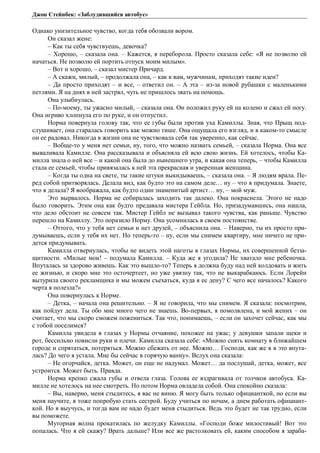 Джон Стейнбек: «Заблудившийся автобус» 
Однако унизительное чувство, когда тебя обозвали вором. 
Он сказал жене: 
– Как ты себя чувствуешь, девочка? 
– Хорошо, – сказала она. – Кажется, я переборола. Просто сказала себе: «Я не позволю ей 
начаться. Не позволю ей портить отпуск моим милым». 
– Вот и хорошо, – сказал мистер Причард. 
– А скажи, милый, – продолжала она, – как к вам, мужчинам, приходят такие идеи? 
– Да просто приходят – и все, – ответил он. – А эта – из-за новой рубашки с маленькими 
петлями. Я на днях в ней застрял, чуть не пришлось звать на помощь. 
Она улыбнулась. 
– По-моему, ты ужасно милый, – сказала она. Он положил руку ей на колено и сжал ей ногу. 
Она игриво хлопнула его по руке, и он отпустил. 
Норма повернула голову так, что ее губы были против уха Камиллы. Зная, что Прыщ под- 
слушивает, она старалась говорить как можно тише. Она ощущала его взгляд, и в каком-то смысле 
он ее радовал. Никогда в жизни она не чувствовала себя так уверенно, как сейчас. 
– Вобще-то у меня нет семьи, ну, того, что можно назвать семьей, – сказала Норма. Она все 
вываливала Камилле. Она рассказывала и объясняла ей всю свою жизнь. Ей хотелось, чтобы Ка- 
милла знала о ней все – и какой она была до нынешнего утра, и какая она теперь, – чтобы Камилла 
стала ее семьей, чтобы привязалась к ней эта прекрасная и уверенная женщина. 
– Когда ты одна на свете, ты такие штуки выкидываешь, – сказала она. – Я людям врала. Пе- 
ред собой притворялась. Делала вид, как будто это на самом деле… ну – что я придумала. Знаете, 
что я делала? Я воображала, как будто один знаменитый артист… ну, – мой муж. 
Это вырвалось. Норма не собиралась заходить так далеко. Она покраснела. Этого не надо 
было говорить. Этим она как будто предавала мистера Гейбла. Но, призадумавшись, она нашла, 
что дело обстоит не совсем так. Мистер Гейбл не вызывал такого чувства, как раньше. Чувство 
перешло на Камиллу. Это поразило Норму. Она усомнилась в своем постоянстве. 
– Оттого, что у тебя нет семьи и нет друзей, – объяснила она. – Наверно, ты их просто при- 
думываешь, если у тебя их нет. Но теперь-то – ну, если мы снимем квартиру, мне ничего не при- 
дется придумывать. 
Камилла отвернулась, чтобы не видеть этой наготы в глазах Нормы, их совершенной безза- 
щитности. «Милые мои! – подумала Камилла. – Куда же я угодила? Не хватало мне ребеночка. 
Впуталась за здорово живешь. Как это вышло-то? Теперь я должна буду над ней колдовать и жить 
ее жизнью, и скоро мне это осточертеет, но уже увязну так, что не выкарабкаюсь. Если Лорейн 
вытурила своего рекламщика и мы можем съехаться, куда я ее дену? С чего все началось? Какого 
черта я полезла?» 
Она повернулась к Норме. 
– Детка, – начала она решительно. – Я не говорила, что мы снимем. Я сказала: посмотрим, 
как пойдут дела. Ты обо мне много чего не знаешь. Во-первых, я помолвлена, и мой жених – он 
считает, что мы скоро сможем пожениться. Так что, понимаешь, – если он захочет сейчас, как мы 
с тобой поселимся? 
Камилла увидела в глазах у Нормы отчаяние, похожее на ужас; у девушки запали щеки и 
рот, бессильно повисли руки и плечи. Камилла сказала себе: «Можно снять комнату в ближайшем 
городе и спрятаться, потеряться. Можно сбежать от нее. Можно… Господи, как же я в это впута- 
лась? До чего я устала. Мне бы сейчас в горячую ванну». Вслух она сказала: 
– Не огорчайся, детка. Может, он еще не надумал. Может… да послушай, детка, может, все 
устроится. Может быть. Правда. 
Норма крепко сжала губы и отвела глаза. Голова ее вздрагивала от толчков автобуса. Ка- 
милле не хотелось на нее смотреть. Но потом Норма овладела собой. Она спокойно сказала: 
– Вы, наверно, меня стыдитесь, я вас не виню. Я могу быть только официанткой, но если вы 
меня научите, я тоже попробую стать сестрой. Буду учиться по ночам, а днем работать официант- 
кой. Но я выучусь, и тогда вам не надо будет меня стыдиться. Ведь это будет не так трудно, если 
вы поможете. 
Муторная волна прокатилась по желудку Камиллы. «Господи боже милостивый! Вот это 
попалась. Что я ей скажу? Врать дальше? Или все же растолковать ей, каким способом я зараба- 
 