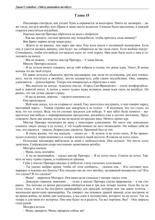 Джон Стейнбек: «Заблудившийся автобус» 
Глава 15 
Пассажиры смотрели, как уходит Хуан и скрывается за косогором. Никто не заговорил – да- 
же тогда, когда в автобус влез Прыщ и занял место водителя. Сиденья были наклонены, и каждый 
старался умоститься поудобнее. 
Наконец мистер Причард обратился ко всем с вопросом: 
– Как вы думаете, сколько времени ему понадобится, чтобы прислать сюда машину? 
Ван Брант нервно потер левую руку. 
– Ждите ее не раньше, чем через три часа. Ему идти шесть с половиной километров. Если 
ему и удастся вызвать машину, они будут час собираться да час сюда ехать. Если вообще поедут. 
Сомневаюсь, чтобы кто-нибудь согласился ехать по этой дороге. Нам надо было идти с ним и го- 
лосовать на шоссе. 
– Мы не можем, – ответил мистер Причард. – С нами багаж. 
Миссис Причард сказала: 
– Я не хотела ничего говорить, когда тебе взбрела в голову эта дикая идея, Элиот. В конце 
концов это же твой отпуск. 
Ей давно хотелось объяснить другим пассажирам, как люди их положения, для всех очевид- 
ного, могли очутиться в автобусе, могли подвергнуть себя таким неудобствам. Они, наверно, 
удивляются, – думала Бернис. Теперь она повернулась и обратилась к ним: 
– Мы выехали на поезде, чудесном поезде, «Город Сан-Франциско» – очень комфортабель- 
ный и дорогой поезд. А потом у моего чудака мужа возникла дикая идея ехать на автобусе. Он 
решил, что так лучше увидит страну. 
– И мы ее видим, девочка, – сердито напомнил он. 
Она продолжала: 
– Мой муж сказал, что он оторван от людей. Ему захотелось послушать, о чем говорит народ, 
настоящий народ. – Тонкая струйка яда зажурчала в ее голосе. – Я подумала, что это глупо, но 
ведь это его отпуск. Ведь это он столько трудился для победы. У жен забот было немного – вы- 
крутиться как-нибудь с нормированными продуктами, раздобыть еды в пустых магазинах. Пред- 
ставляете, было два месяца, когда мы не видели ни крошки мяса. Ничего, кроме кур. 
Мистер Причард посмотрел на жену с некоторым удивлением. Не часто ему доводилось 
слышать такую досаду в ее голосе, и это подействовало на него неожиданно. Он поймал себя на 
том, что сердится – ужасно, безрассудно сердится. Причиной был ее тон. 
– Я очень жалею, что мы поехали, – сказал он. – Я, кстати, и не хотел ехать. Я бы превос- 
ходно отдохнул, играя понемногу в гольф и ночуя в своей постели. Я совсем не хотел ехать. 
Остальные пассажиры наблюдали за ними с любопытством. Они скучали. Это могло стать 
занятным. Супружеская ссора постепенно захватывала автобус. 
Милдред сказала: 
– Мама, папа, кончайте. 
– А ты не вмешивайся, – сказал мистер Причард. – Я не хотел ехать. Совсем не хотел. Тер- 
петь не могу чужие страны, в особенности грязные. 
Губы у миссис Причард сжались и побелели, глаза сделались холодными. 
– Ты удачно выбрал время, чтобы об этом сообщить, – сказала она. – Кто составил весь 
маршрут и покупал все билеты? Кто посадил нас на этот автобус, застрявший неизвестно где? Кто 
это сделал? Я это сделала? 
– Мама! – закричала Милдред. Она никогда не слышала у матери такого тона. 
– Довольно странное заявление… – голос у миссис Причард слегка прерывался, – я так ста- 
раюсь. Эта поездка со всеми расходами обойдется нам в три или четыре тысячи. Если бы ты не 
хотел ехать, я могла бы построить оранжерейку для орхидей, которую мне так давно хочется, – 
миленькую крохотную оранжерейку. Ты говорил: мы покажем дурной пример, если построим ее 
во время войны, но война уже кончилась, а мы едем в путешествие, которого ты не хотел. Так ты 
теперь и для меня его испортил. Оно мне будет не в радость. Ты все портишь. Все! – Она закрыла 
глаза рукой. 
Милдред встала. 
– Мама, прекрати. Мама, прекрати сейчас же! 
 