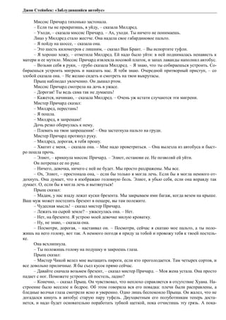 Джон Стейнбек: «Заблудившийся автобус» 
Миссис Причард тихонько застонала. 
– Если ты не прекратишь, я уйду, – сказала Милдред. 
– Уходи, – сказала миссис Причард. – Ах, уходи. Ты ничего не понимаешь. 
Лицо у Милдред стало жестче. Она надела свое габардиновое пальто. 
– Я пойду на шоссе, – сказала она. 
– Это шесть километров с лишним, – сказал Ван Брант. – Вы испортите туфли. 
– Я хорошо хожу, – отметила Милдред. Ей надо было уйти: в ней поднималась ненависть к 
матери и ее мутило. Миссис Причард извлекла носовой платок, и запах лаванды наполнил автобус. 
– Возьми себя в руки, – грубо сказала Милдред. – Я знаю, что ты собираешься устроить. Со- 
бираешься устроить мигрень и наказать нас. Я тебя знаю. Очередной притворный приступ, – со 
злобой сказала она. – Не желаю сидеть и смотреть на твои выкрутасы. 
Прыщ наблюдал увлеченно. Он дышал ртом. 
Миссис Причард смотрела на дочь в ужасе. 
– Дорогая! Ты ведь сама так не думаешь! 
– Кажется, начинаю, – сказала Милдред. – Очень уж кстати случаются эти мигрени. 
Мистер Причард сказал: 
– Милдред, перестань! 
– Я пошла. 
– Милдред, я запрещаю! 
Дочь резко обернулась к нему. 
– Плевать на твои запрещения! – Она застегнула пальто на груди. 
Мистер Причард протянул руку. 
– Милдред, дорогая, я тебя прошу. 
– Хватит с меня, – сказала она. – Мне надо проветриться. – Она вылезла из автобуса и быст- 
ро пошла прочь. 
– Элиот, – крикнула миссис Причард. – Элиот, останови ее. Не позволяй ей уйти. 
Он потрепал ее по руке. 
– Ничего, девочка, ничего с ней не будет. Мы просто раздражены. Мы все. 
– Ох, Элиот, – простонала она, – если бы только я могла лечь. Если бы я могла немного от- 
дохнуть. Она думает, что я изображаю головную боль. Элиот, я убью себя, если она вправду так 
думает. О, если бы я могла лечь и вытянуться! 
Прыщ сказал: 
– Мадам, у нас взаду лежат куски брезента. Мы закрываем ими багаж, когда везем на крыше. 
Ваш муж может постелить брезент в пещере, вы там полежите. 
– Чудесная мысль! – сказал мистер Причард. 
– Лежать на сырой земле? – ужаснулась она. – Нет. 
– Нет, на брезенте. Я устрою моей девочке милую кроватку. 
– Ну, не знаю, – сказала она. 
– Посмотри, дорогая, – настаивал он. – Посмотри, сейчас я скатаю мое пальто, а ты поло- 
жишь на него голову, вот так. А немного погодя я приду за тобой и провожу тебя к твоей постель- 
ке. 
Она всхлипнула. 
– Ты положишь голову на подушку и закроешь глаза. 
Прыщ сказал: 
– Мистер Чикой велел мне вытащить пироги, если кто проголодается. Там четырех сортов, и 
все довольно приличные. Я бы съел кусок прямо сейчас. 
– Давайте сначала возьмем брезент, – сказал мистер Причард. – Моя жена устала. Она просто 
падает с ног. Поможете устроить ей постель, ладно? 
– Конечно, – сказал Прыщ. Он чувствовал, что неплохо справляется в отсутствие Хуана. На- 
строение было веселое и бодрое. Об этом говорила вся его повадка: плечи были расправлены, а 
бледные волчьи глаза смотрели ясно и уверенно. Одно лишь беспокоило Прыща. Он жалел, что не 
догадался кинуть в автобус старую пару туфель. Двухцветным его полуботинкам теперь доста- 
нется, и надо будет основательно поработать зубной щеткой, пока отчистишь эту грязь. А пока- 
 