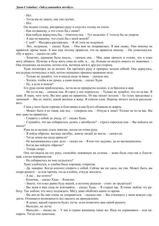 Джон Стейнбек: «Заблудившийся автобус» 
– Нет. 
– Тогда вы не знаете, как там скучно. 
– Нет. 
Он поднял голову, распрямил руку и опустил голову на плечо. 
– Как по-вашему, а что стало бы с ними? 
– Как-нибудь вернулись бы, – ответила она. – Тут недалеко. С голоду бы не умерли. 
– А как по-вашему, что стало бы с моей женой? 
– С ней? – Милдред растерялась. – Я об этом не подумала. 
– Нет, подумали, – сказал Хуан. – Она вам не понравилась. Я вам скажу. Она никому не 
нравится, кроме меня. А мне еще потому нравится, что не нравится никому. – Он ухмыльнулся. 
«Ну и врун», – сказал он себе. 
– Конечно, дурацкая была мысль, – сказала она. – Мне даже пришло в голову, что я тоже 
могу убежать. Исчезну и буду жить сама по себе, и… ну, больше не видеть никого из знакомых. – 
Она поднялась на колени, потом села, вытянув ноги в другую сторону. 
Хуан посмотрел на ее колено. Он протянул руку и прикрыл колено юбкой. Она дернулась, 
когда рука потянулась к ней, потом смущенно приняла прежнюю позу. 
– Только не думайте, что я пошла сюда за вами, – сказала она. 
– Хотите, чтобы я не думал, а сами пошли, – сказал Хуан. 
– Ну, а если и пошла? 
Его рука снова приблизилась, легла на ее прикрытое колено, и ее бросило в жар. 
– Не из-за вас, – сказала она. В горле у нее пересохло. – Только не думайте, что из-за вас. Я 
сама. Я знаю, чего хочу. Вы мне даже не нравитесь. От вас пахнет козлом. – Ее голос продолжал с 
запинкой: – Вы не знаете, какой жизнью я живу. Я совсем одна. Никому ничего нельзя рассказы- 
вать. 
Глаза у него были горячие и блестящие и как будто обдавали ее жаром. 
– Может быть я не такая, как все, – говорила она. – Откуда я знаю? Только не из-за вас. Вы 
мне даже не нравитесь. 
– Спорите с собой до упаду, а? – сказал Хуан. 
– Слушайте, что вы собираетесь делать с автобусом? – строго спросила она. – Вы пойдете на 
шоссе? 
Рука на ее колене стала тяжелее, потом он отнял руку. 
– Я пойду обратно, вытащу автобус, довезу людей до места, – сказал он. 
– Тогда зачем вы сюда пришли? 
– Не вытанцевалось одно дело, – сказал он. – Я кое-что задумал, да не вытанцевалось. 
– Когда вы пойдете обратно? 
– Теперь скоро. 
Она поглядела на его руку, спокойно лежавшую на соломе, – кожа была смуглая и блестя- 
щая, слегка морщинистая. 
– Не собираетесь ко мне подъехать? 
Хуан улыбнулся, и улыбка была хорошая, открытая. 
– Да, наверно. Когда кончите спорить с собой. Сейчас вы ни здесь, ни там. Может быть, вы 
скоро решите – за или против, тогда я пойму, откуда заходить. 
– А вы… вы хотите? 
– Конечно, – сказал Хуан. – Конечно. 
– Знаете, что я все равно буду вашей, и поэтому решили – стоит ли трудиться? 
– Вы меня в ваш спор не втягивайте, – сказал Хуан. – Я старше вас. Я очень люблю эту ра- 
боту. Так люблю, что могу подождать. Могу даже обойтись какое-то время. 
– Вы могли бы мне очень не понравиться, – сказала она. – Вы отнимаете у меня всякую гор- 
дость. Отнимаете возможность все свалить на принуждение. 
– Я думал, вашей гордости будет легче, если позволить вам самой решить. 
– Выходит, не легче. 
– Выходит, – сказал он. – У нас в стране женщины такие же. Надо их упрашивать – или на- 
пирать. Тогда они довольны. 
 