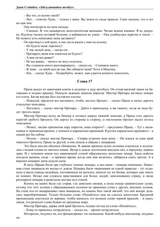 Джон Стейнбек: «Заблудившийся автобус» 
– Вы что, со всеми такой? 
– Нет, – ответил Хуан, – только с вами. Вы зачем-то сюда пришли. Сами сказали, что я тут 
ни при чем. 
Она посмотрела на свои пальцы. 
– Смешно. Я, что называется, интеллигентная женщина. Читаю всякие книжки. Я не девуш- 
ка. Изучила тысячу историй болезни, а набиваться не умею. – Она улыбнулась коротко и тепло. – 
Не можете хоть немножко меня заставить? 
Он протянул к ней руки, и она легла рядом с ним на солому. 
– Не будете меня торопить? 
– У нас целый день, – сказал он. 
– Презирать меня или смеяться не будете? 
– А вам не все равно? 
– Не все равно, – ничего не могу поделать. 
– Вы слишком много разговариваете, – сказал он. – Слишком много. 
– Я знаю – со мной всегда так. Вы заберете меня? Хоть в Мексику. 
– Нет, – сказал Хуан. – Попробуйте, может, вам удается немного помолчать. 
Глава 17 
Прыщ вынул из зажигания ключи и подошел к заду автобуса. Он отпер висячий замок на ба- 
гажнике и поднял крышку. Пахнуло нежным запахом пирогов. Мистер Причард заглянул поверх 
его плеча. Багаж внутри был составлен плотно. 
– Пожалуй, придется все вытащить, чтобы достать брезент, – сказал Прыщ и начал дергать 
стиснутые чемоданы. 
– Погодите, – сказал мистер Причард. – Дайте я приподыму, а вы тащите, тогда не надо бу- 
дет трогать вещи. 
Мистер Причард встал на бампер и потянул кверху нижний чемодан, а Прыщ стал дергать 
перегиб грубого брезента. Он дергал из стороны в сторону, и постепенно брезент вылез из-под 
чемоданов. 
– Может, заодно прихватим пару пирогов, пока открыто? – предложил Прыщ. – Тут с мали- 
новым и лимонным кремом, с изюмом и карамельно-кремовый. Кусочек карамельно-кремового – в 
самый раз бы сейчас. 
– Потом, – сказал мистер Причард. – Сперва устроим мою жену. – Он взялся за один край 
тяжелого брезента, Прыщ за другой, и они пошли к обрыву с пещерами. 
Это было вполне обычное обнажение. В давние времена склон холмика отвалился и получи- 
лась гладкая стенка из мягкого камня. Ветер и дождь постепенно выедали низ, а верхушку держал 
дерн. И с течением веков под нависающей стеной образовалось несколько пещер. Здесь койоты 
плодили щенков, сюда – в прежнее время, когда они еще водились, забирался спать гризли. А в 
верхних пещерах днем сидели сычи. 
В низу обрыва были три глубоких темных пещеры, а над ними – пещеры поменьше. Навис- 
шая стена защищала их входы от дождя. Пещеры были творениями не одной природы – тут отды- 
хали и жили отряды индейцев, охотившихся на антилоп, кипели тут их битвы, которых уже никто 
не помнит. Позже они служили пристанищем для белых людей, заполонивших страну, и люди 
расширяли пещеры и разводили костры под стеной. 
Копоть на камне была где старая, где довольно свежая, а полы пещер сравнительно сухие, 
потому что этот холмик с обрушившимся склоном не принимал стока с других, высоких холмов. 
На стене кто-то выцарапывал свои инициалы, но камень был такой мягкий, что они вскоре дела- 
лись неразборчивыми. Только большое слово «Покайтесь» еще не сдалось непогодам. Бродячий 
проповедник спустился по веревке, чтобы написать это великое слово черной краской, – и ушел, 
ликуя, что разносит слово божие по грешному миру. 
Мистер Причард, держа свой край брезента, поднял взгляд на слово «Покайтесь». 
– Кому-то пришлось потрудиться, – сказал он, – крепко потрудиться. 
Интересно, подумал он, кто финансировал это начинание. Какой-нибудь миссионер, подумал 
он. 
 