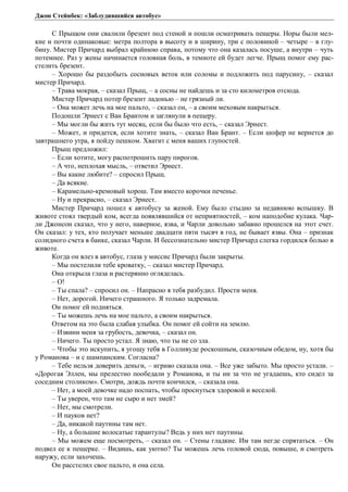 Джон Стейнбек: «Заблудившийся автобус» 
С Прыщом они свалили брезент под стеной и пошли осматривать пещеры. Норы были мел- 
кие и почти одинаковые: метра полтора в высоту и в ширину, три с половиной – четыре – в глу- 
бину. Мистер Причард выбрал крайнюю справа, потому что она казалась посуше, а внутри – чуть 
потемнее. Раз у жены начинается головная боль, в темноте ей будет легче. Прыщ помог ему рас- 
стелить брезент. 
– Хорошо бы раздобыть сосновых веток или соломы и подложить под парусину, – сказал 
мистер Причард. 
– Трава мокрая, – сказал Прыщ, – а сосны не найдешь и за сто километров отсюда. 
Мистер Причард потер брезент ладонью – не грязный ли. 
– Она может лечь на мое пальто, – сказал он, – а своим меховым накрыться. 
Подошли Эрнест с Ван Брантом и заглянули в пещеру. 
– Мы могли бы жить тут месяц, если бы было что есть, – сказал Эрнест. 
– Может, и придется, если хотите знать, – сказал Ван Брант. – Если шофер не вернется до 
завтрашнего утра, я пойду пешком. Хватит с меня ваших глупостей. 
Прыщ предложил: 
– Если хотите, могу распотрошить пару пирогов. 
– А что, неплохая мысль, – ответил Эрнест. 
– Вы какие любите? – спросил Прыщ. 
– Да всякие. 
– Карамельно-кремовый хорош. Там вместо корочки печенье. 
– Ну и прекрасно, – сказал Эрнест. 
Мистер Причард пошел к автобусу за женой. Ему было стыдно за недавнюю вспышку. В 
животе стоял твердый ком, всегда появлявшийся от неприятностей, – ком наподобие кулака. Чар- 
ли Джонсон сказал, что у него, наверное, язва, и Чарли довольно забавно прошелся на этот счет. 
Он сказал: у тех, кто получает меньше двадцати пяти тысяч в год, не бывает язвы. Она – признак 
солидного счета в банке, сказал Чарли. И бессознательно мистер Причард слегка гордился болью в 
животе. 
Когда он влез в автобус, глаза у миссис Причард были закрыты. 
– Мы постелили тебе кроватку, – сказал мистер Причард. 
Она открыла глаза и растерянно огляделась. 
– О! 
– Ты спала? – спросил он. – Напрасно я тебя разбудил. Прости меня. 
– Нет, дорогой. Ничего страшного. Я только задремала. 
Он помог ей подняться. 
– Ты можешь лечь на мое пальто, а своим накрыться. 
Ответом на это была слабая улыбка. Он помог ей сойти на землю. 
– Извини меня за грубость, девочка, – сказал он. 
– Ничего. Ты просто устал. Я знаю, что ты не со зла. 
– Чтобы это искупить, я угощу тебя в Голливуде роскошным, сказочным обедом, ну, хотя бы 
у Романова – и с шампанским. Согласна? 
– Тебе нельзя доверить деньги, – игриво сказала она. – Все уже забыто. Мы просто устали. – 
«Дорогая Эллен, мы прелестно пообедали у Романова, и ты ни за что не угадаешь, кто сидел за 
соседним столиком». Смотри, дождь почти кончился, – сказала она. 
– Нет, а моей девочке надо поспать, чтобы проснуться здоровой и веселой. 
– Ты уверен, что там не сыро и нет змей? 
– Нет, мы смотрели. 
– И пауков нет? 
– Да, никакой паутины там нет. 
– Ну, а большие волосатые тарантулы? Ведь у них нет паутины. 
– Мы можем еще посмотреть, – сказал он. – Стены гладкие. Им там негде спрятаться. – Он 
подвел ее к пещерке. – Видишь, как уютно? Ты можешь лечь головой сюда, повыше, и смотреть 
наружу, если захочешь. 
Он расстелил свое пальто, и она села. 
 