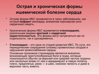Острая и хроническая формы
ишемической болезни сердца
• Острая форма ИБС проявляется в таких заболеваниях, как
острый инфаркт миокарда, внезапная коронарная (или
сердечная) смерть.
• Хроническая форма ИБС проявляется стенокардией,
различными видами аритмий и сердечной
недостаточностью. Эти формы могут встречаться как по
отдельности, так и одновременно.
• Стенокардия – это одна из стадий развития ИБС. По сути, это
периодические сокращения (спазмы) кровеносных сосудов и
нарушения кровоснабжения сердца.
Основным признаком стенокардии являются внезапно
возникающие приступообразные боли в груди, которые
локализуются обычно за верхней или средней частью грудины
или несколько влево от нее и иррадиируют в левую лопатку,
плечо, предплечье, реже — в шею, нижнюю челюсть и даже в
верхнюю часть живота.
 