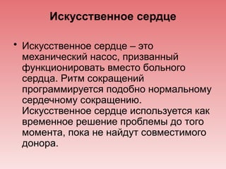 Искусственное сердце
• Искусственное сердце – это
механический насос, призванный
функционировать вместо больного
сердца. Ритм сокращений
программируется подобно нормальному
сердечному сокращению.
Искусственное сердце используется как
временное решение проблемы до того
момента, пока не найдут совместимого
донора.
 
