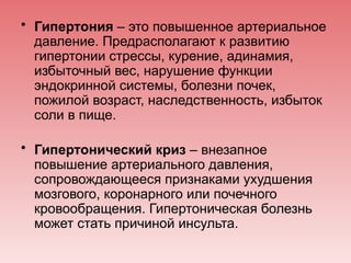 • Гипертония – это повышенное артериальное
давление. Предрасполагают к развитию
гипертонии стрессы, курение, адинамия,
избыточный вес, нарушение функции
эндокринной системы, болезни почек,
пожилой возраст, наследственность, избыток
соли в пище.
• Гипертонический криз – внезапное
повышение артериального давления,
сопровождающееся признаками ухудшения
мозгового, коронарного или почечного
кровообращения. Гипертоническая болезнь
может стать причиной инсульта.
 