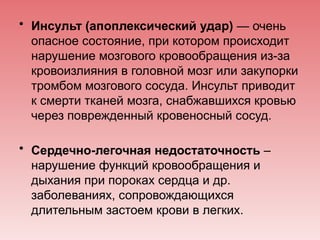 • Инсульт (апоплексический удар) — очень
опасное состояние, при котором происходит
нарушение мозгового кровообращения из-за
кровоизлияния в головной мозг или закупорки
тромбом мозгового сосуда. Инсульт приводит
к смерти тканей мозга, снабжавшихся кровью
через поврежденный кровеносный сосуд.
• Сердечно-легочная недостаточность –
нарушение функций кровообращения и
дыхания при пороках сердца и др.
заболеваниях, сопровождающихся
длительным застоем крови в легких.
 