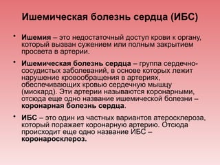 Ишемическая болезнь сердца (ИБС)
• Ишемия – это недостаточный доступ крови к органу,
который вызван сужением или полным закрытием
просвета в артерии.
• Ишемическая болезнь сердца – группа сердечно-
сосудистых заболеваний, в основе которых лежит
нарушение кровообращения в артериях,
обеспечивающих кровью сердечную мышцу
(миокард). Эти артерии называются коронарными,
отсюда еще одно название ишемической болезни –
коронарная болезнь сердца.
• ИБС – это один из частных вариантов атеросклероза,
который поражает коронарную артерию. Отсюда
происходит еще одно название ИБС –
коронаросклероз.
 