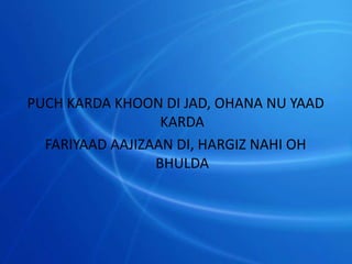 PUCH KARDA KHOON DI JAD, OHANA NU YAAD
KARDA
FARIYAAD AAJIZAAN DI, HARGIZ NAHI OH
BHULDA
 