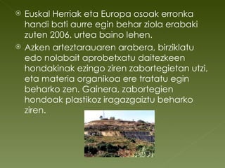 Euskal Herriak eta Europa osoak erronka handi bati aurre egin behar ziola erabaki zuten 2006. urtea baino lehen. Azken arteztarauaren arabera, birziklatu edo nolabait aprobetxatu daitezkeen hondakinak ezingo ziren zabortegietan utzi, eta materia organikoa ere tratatu egin beharko zen. Gainera, zabortegien hondoak plastikoz iragazgaiztu beharko ziren.  