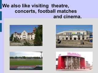 We also like visiting  theatre,  concerts, football matches  and cinema. 