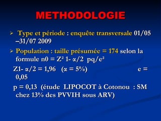METHODOLOGIE Type et période  :  enquête transversale  01/05 –31/07 2009 Population : taille présumée = 174  selon la formule n0 = Z² 1- α/2  pq/e² Z1- α/2 = 1,96  (α = 5%)  e = 0,05 p = 0,13  (étude  LIPOCOT à Cotonou  : SM chez 13% des PVVIH sous ARV) 