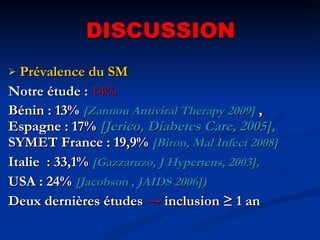 DISCUSSION Prévalence du SM Notre étude :   14% Bénin : 13%  [Zannou Antiviral Therapy 2009]  , Espagne : 17%  [Jerico, Diabetes Care, 2005],  SYMET France : 19,9%  [Biron, Mal Infect 2008] Italie  : 33,1%  [Gazzaruzo, J Hypertens, 2003],   USA : 24%  [Jacobson , JAIDS 2006])   Deux dernières études  ->   inclusion ≥ 1 an 