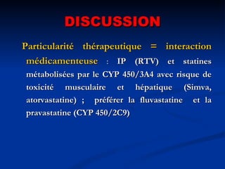 DISCUSSION Particularité thérapeutique = interaction médicamenteuse   :  IP (RTV) et statines métabolisées par le CYP 450/3A4 avec risque de toxicité musculaire et hépatique (Simva, atorvastatine) ;  préférer la fluvastatine  et la pravastatine (CYP 450/2C9) 
