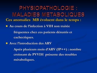 Ces anomalies  MB évoluent dans le temps : Au cours de l’infection à VIH non traitée  fréquentes chez ces patients dénutris et cachectiques. Avec l’introduction des ARV Après plusieurs mois d’ARV (IP++) : nombre croissant de PVVIH  présente des troubles métaboliques.  