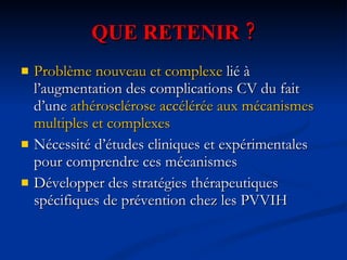QUE RETENIR ? Problème nouveau et complexe   lié à l’augmentation des complications CV du fait d’une  athérosclérose accélérée aux mécanismes multiples et complexes Nécessité d’études cliniques et expérimentales pour comprendre ces mécanismes Développer des stratégies thérapeutiques spécifiques de prévention chez les PVVIH 