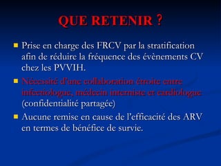 QUE RETENIR ? Prise en charge des FRCV par la stratification afin de réduire la fréquence des évènements CV chez les PVVIH. Nécessité d’une collaboration étroite entre infectiologue, médecin interniste et cardiologue  (confidentialité partagée) Aucune remise en cause de l’efficacité des ARV en termes de bénéfice de survie. 