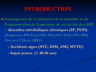 INTRODUCTION Conséquence de la réduction de la mortalité et de l’augmentation de l’espérance de vie du fait des ARV =  désordres métaboliques chroniques (IP, INTI)  (Bergensen BM Eur J Clin Microbiol Infect Dis 2004, Boccara F Heart 2006)   : - Accidents aigus (AVC, IDM, AMI, MVTE) - Sujets jeunes  (< 40-50 ans) 