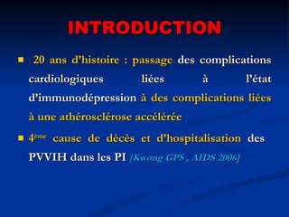 INTRODUCTION 20 ans d’histoire : passage  des complications cardiologiques liées à l’état d’immunodépression  à des complications liées à une athérosclérose accélérée  4 ème  cause de décès et d’hospitalisation  des  PVVIH dans les PI   [ Kwong GPS , AIDS 2006] 