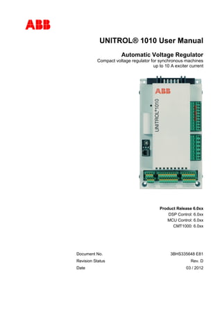 
UNITROL® 1010 User Manual
Automatic Voltage Regulator
Compact voltage regulator for synchronous machines
up to 10 A exciter current
Product Release 6.0xx
DSP Control: 6.0xx
MCU Control: 6.0xx
CMT1000: 6.0xx
Document No. 3BHS335648 E81
Revision Status Rev. D
Date 03 / 2012
 