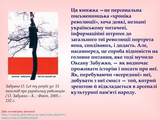 Ця книжка —не персональна
письменницька «хроніка
революції», хоча деякі, незнані
українському читачеві,
інформаційні штрихи до
загального тої революції портрета
вона, сподіваюсь, і додасть. Але,
насамперед, це спроба відповісти на
головне питання, яке тоді мучило
Оксану Забужко, — як водночас
проживати історію і писати про неї.
Як, перебуваючи «всередині» неї,
добувати з неї смисл — той, котрий
зрештою й відкладається в арсеналі
культурної пам'яті народу.
Див. в електрон. каталозі
http://catalog.odnb.odessa.ua/opac/index.php?url=/
notices/index/121884/default
Забужко О. Let my people go: 15
текстів про українську революцію
/ О. Забужко.– К. : Факт, 2005.–
232 с.
 