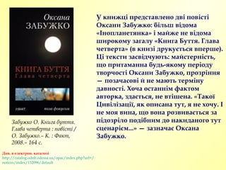 У книжці представлено дві повісті
Оксани Забужко: більш відома
«Інопланетянка» і майже не відома
широкому загалу «Книга Буття. Глава
четверта» (в книзі друкується вперше).
Ці тексти засвідчують: майстерність,
що притаманна будь-якому періоду
творчості Оксани Забужко, прозріння
— позачасові й не мають терміну
давності. Хоча останнім фактом
авторка, здається, не втішена. «Такої
Цивілізації, як описана тут, я не хочу. І
не моя вина, що вона розвивається за
підозріло подібним до накиданого тут
сценарієм...» — зазначає Оксана
Забужко.
Див. в електрон. каталозі
http://catalog.odnb.odessa.ua/opac/index.php?url=/
notices/index/132096/default
Забужко О. Книга буття.
Глава четверта : повісті /
О. Забужко.– К. : Факт,
2008.– 164 с.
 