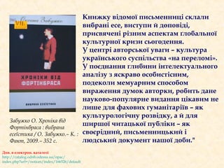 Книжку відомої письменниці склали
вибрані есе, виступи й доповіді,
присвячені різним аспектам ґлобальної
культурної кризи сьогодення.
У центрі авторської уваги – культура
українського суспільства «на переломі».
У поєднання глибини інтелектуального
аналізу з яскраво особистісним,
подеколи мемуарним способом
вираження думок авторки, робить дане
науково-популярне видання цікавим не
лише для фахових гуманітаріїв – як
культурологічну розвідку, а й для
ширшої читацької публіки – як
своєрідний, письменницький і
людський документ нашої доби."
Забужко О. Хроніка від
Фортінбраса : вибрана
есеїстика / О. Забужко.– К. :
Факт, 2009.– 352 с.
Див. в електрон. каталозі
http://catalog.odnb.odessa.ua/opac/
index.php?url=/notices/index/166526/default
 