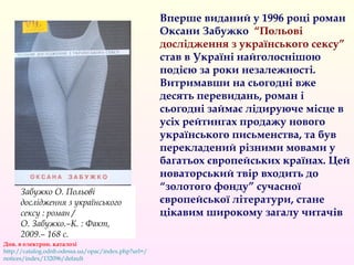 Вперше виданий у 1996 році роман
Оксани Забужко “Польові
дослідження з українського сексу”
став в Україні найголоснішою
подією за роки незалежності.
Витримавши на сьогодні вже
десять перевидань, роман і
сьогодні займає лідируюче місце в
усіх рейтингах продажу нового
українського письменства, та був
перекладений різними мовами у
багатьох європейських країнах. Цей
новаторський твір входить до
“золотого фонду” сучасної
європейської літератури, стане
цікавим широкому загалу читачів
Див. в електрон. каталозі
http://catalog.odnb.odessa.ua/opac/index.php?url=/
notices/index/132096/default
Забужко О. Польові
дослідження з українського
сексу : роман / 
О. Забужко.–К. : Факт,
2009.– 168 с.
 