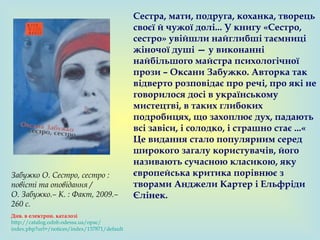 Сестра, мати, подруга, коханка, творець
своєї й чужої долі... У книгу «Сестро,
сестро» увійшли найглибші таємниці
жіночої душі — у виконанні
найбільшого майстра психологічної
прози – Оксани Забужко. Авторка так
відверто розповідає про речі, про які не
говорилося досі в українському
мистецтві, в таких глибоких
подробицях, що захоплює дух, падають
всі завіси, і солодко, і страшно стає ...«
Це видання стало популярним серед
широкого загалу користувачів, його
називають сучасною класикою, яку
європейська критика порівнює з
творами Анджели Картер і Ельфріди
Єлінек.
Забужко О. Сестро, сестро :
повісті та оповідання /
О. Забужко.– К. : Факт, 2009.–
260 с.
Див. в електрон. каталозі
http://catalog.odnb.odessa.ua/opac/
index.php?url=/notices/index/137871/default
 
