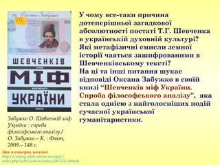 У чому все-таки причина
дотеперішньої загадкової
абсолютності постаті Т.Г. Шевченка
в українській духовній культурі?
Які метафізичні смисли земної
історії чаяться зашифрованими в
Шевченківському тексті?
На ці та інші питання шукає
відповіді Оксана Забужко в своїй
книзі “Шевченків міф України.
Спроба філософського аналізу”, яка
стала однією з найголосніших подій
сучасної української
гуманітаристики.Забужко О. Шевченків міф
України : спроба
філософського аналізу /
О. Забужко.– К. : Факт,
2009.– 148 с.
Див. в електрон. каталозі
http://catalog.odnb.odessa.ua/opac/
index.php?url=/notices/index/167143/default
 