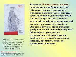 Видання “З мапи книг і людей”
складається з вибраних есе, які
об'єднані темою культурного
простору довкола нас. Це книга є
дуже важливою для автора, вона
написана про людей, книжки,
місця, міста, фільми, виставки, які
вливали на долю та творчість
Оксани Забужко. Дане видання
увібрало в себе рецензії, біографії,
філософські роздуми та
культурологічні розвідки, що
зробило його привабливим для
читачів, які мають смак до
вдумливого читання.
Забужко О. З мапи книг і
людей : збірка есеїстики /
О. Забужко.– Кам'янець-
Подільський : Друкарня
"Рута", 2012.– 375 с.
Див. в електрон. каталозі
http://catalog.odnb.odessa.ua/opac/index
.php?url=/notices/index/244554/default
 